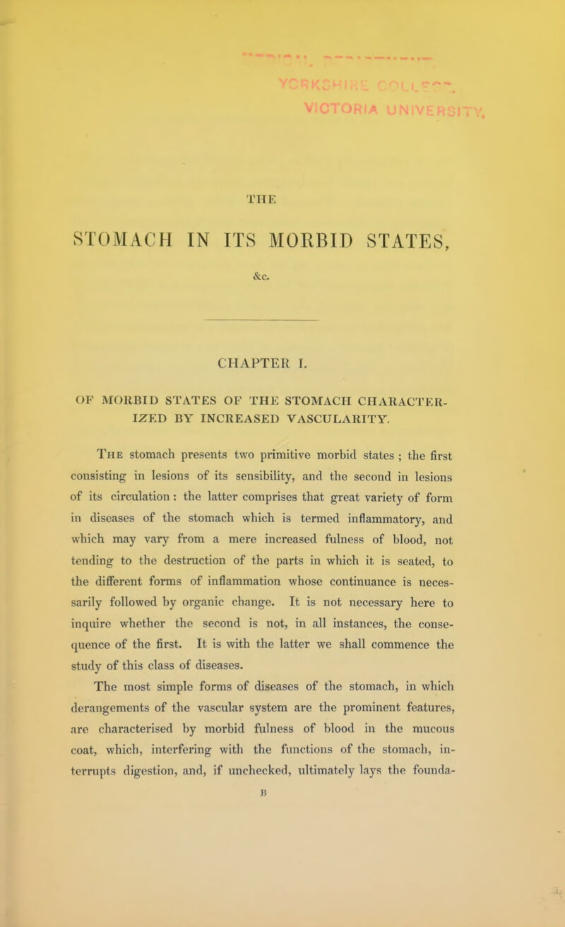 V THE STOMACH IN ITS MORBID STATES, &c. CHAPTER I. OF MORBID STATES OF THE STOMACH CHARACTER- IZED BY INCREASED VASCULARITY. The stomach presents two primitive morbid states ; the first consisting in lesions of its sensibility, and the second in lesions of its circulation: the latter comprises that great variety of form in diseases of the stomach which is termed inflammatory, and which may vary from a mere increased fulness of blood, not tending to the destruction of the parts in which it is seated, to the different forms of inflammation whose continuance is neces- sarily followed by organic change. It is not necessary here to inquire whether the second is not, in all instances, the conse- quence of the first. It is with the latter we shall commence the study of this class of diseases. The most simple forms of diseases of the stomach, in which derangements of the vascular system are the prominent features, are characterised by morbid fulness of blood in the mucous coat, which, interfering with the functions of the stomach, in- terrupts digestion, and, if unchecked, ultimately lays the founda- jj