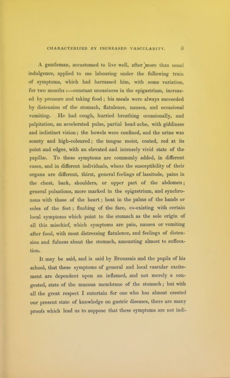 A gentleman, accustomed to live well, after [more than usual indulgence, applied to me labouring under the following train of symptoms, which had harrassed him, with some variation, for two months :—constant uneasiness in the epigastrium, increas- ed by pressure and taking food ; his meals were always succeeded by distension of the stomach, flatulence, nausea, and occasional vomiting. He had cough, hurried breathing occasionally, and palpitation, an accelerated pulse, partial head-ache, with giddiness and indistinct vision; the bowels were confined, and the urine was scanty and high-coloured; the tongue moist, coated, red at its point and edges, with an elevated and intensely vivid state of the papilla?. To these symptoms are commonly added, in different cases, and in different individuals, where the susceptibility of their organs are different, thirst, general feelings of lassitude, pains in the chest, back, shoulders, or upper part of the abdomen; general pulsations, more marked in the epigastrium, and synchro- nous with those of the heart ; heat in the palms of the hands or soles of the feet; flushing of the face, co-existing with certain local symptoms which point to the stomach as the sole origin of all this mischief, which symptoms are pain, nausea or vomiting- after food, with most distressing flatulence, and feelings of disten- sion and fulness about the stomach, amounting almost to suffoca- tion. It may be said, and is said by Broussais and the pupils of his school, that these symptoms of general and local vascular excite- ment are dependent upon an inflamed, and not merely a con- gested, state of the mucous membrane of the stomach; but with all the great respect I entertain for one who has almost created our present state of knowledge on gastric diseases, there are many proofs which lead us to suppose that these symptoms are not indi-