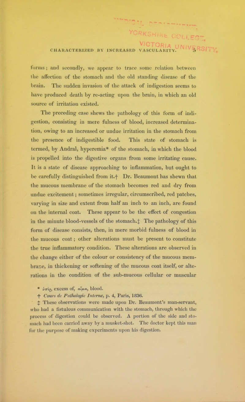 tonus ; and secondly, we appear to trace some relation between the affection of the stomach and the old standing disease of the brain. The sudden invasion of the attack of indigestion seems to have produced death by re-acting upon the brain, in which an old source of irritation existed. The preceding case shews the pathology of this form of indi- gestion, consisting in mere fulness of blood, increased determina- tion, owing to an increased or undue irritation in the stomach from the presence of indigestible food. This state of stomach is termed, by Andral, hyperemia* of the stomach, in which the blood is propelled into the digestive organs from some irritating cause. It is a state of disease approaching to inflammation, but ought to be carefully distinguished from it.f Dr. Beaumont has shewn that the mucous membrane of the stomach becomes red and dry from undue excitement; sometimes irregular, circumscribed, red patches, varying in size and extent from half an inch to an inch, are found on the internal coat. These appear to be the effect of congestion in the minute blood-vessels of the stomach.^ The pathology of this form of disease consists, then, in mere morbid fulness of blood in the mucous coat ; other alterations must be present to constitute the true inflammatory condition. These alterations are observed in the change either of the colour or consistency of the mucous mem- brane, in thickening or softening of the mucous coat itself, or alte- rations in the condition of the sub-mucous cellular or muscular * y-rsg, excess of, alpx, blood. •f Cows de Palfioloyie Interne, p. 4, Paris, 1836. J These observations were made upon Dr. Beaumont's man-servant, who had a fistulous communication with the stomach, through which the process of digestion could be observed. A portion of the side and sto- mach had been carried away by a musket-shot. The doctor kept this man for the purpose of making experiments upon his digestion.