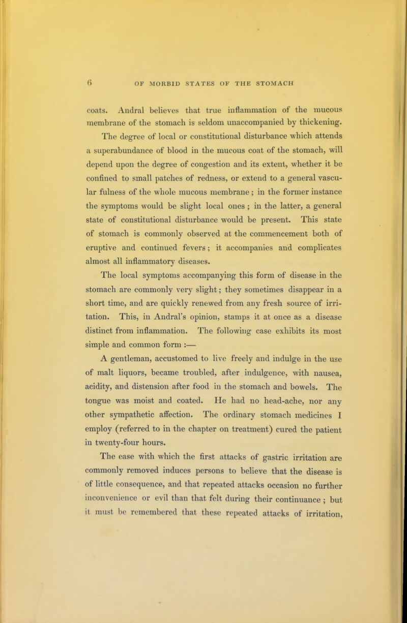 coats. Andral believes that true inflammation of the mucous membrane of the stomach is seldom unaccompanied by thickening. The degree of local or constitutional disturbance which attends a superabundance of blood in the mucous coat of the stomach, will depend upon the degree of congestion and its extent, whether it be confined to small patches of redness, or extend to a general vascu- lar fulness of the whole mucous membrane ; in the former instance the symptoms would be slight local ones ; in the latter, a general state of constitutional disturbance would be present. This state of stomach is commonly observed at the commencement both of eruptive and continued fevers; it accompanies and complicates almost all inflammatory diseases. The local symptoms accompanying this form of disease in the stomach are commonly very slight; they sometimes disappear in a short time, and are quickly renewed from any fresh source of irri- tation. This, in Andral's opinion, stamps it at once as a disease distinct from inflammation. The following case exhibits its most simple and common form :— A gentleman, accustomed to live freely and indulge in the use of malt liquors, became troubled, after indulgence, with nausea, acidity, and distension after food in the stomach and bowels. The tongue was moist and coated. He had no head-ache, nor any other sympathetic affection. The ordinary stomach medicines I employ (referred to in the chapter on treatment) cured the patient in twenty-four hours. The ease with which the first attacks of gastric irritation are commonly removed induces persons to believe that the disease is of little consequence, and that repeated attacks occasion no further inconvenience or evil than that felt during their continuance ; but it must be remembered that these repeated attacks of irritation,