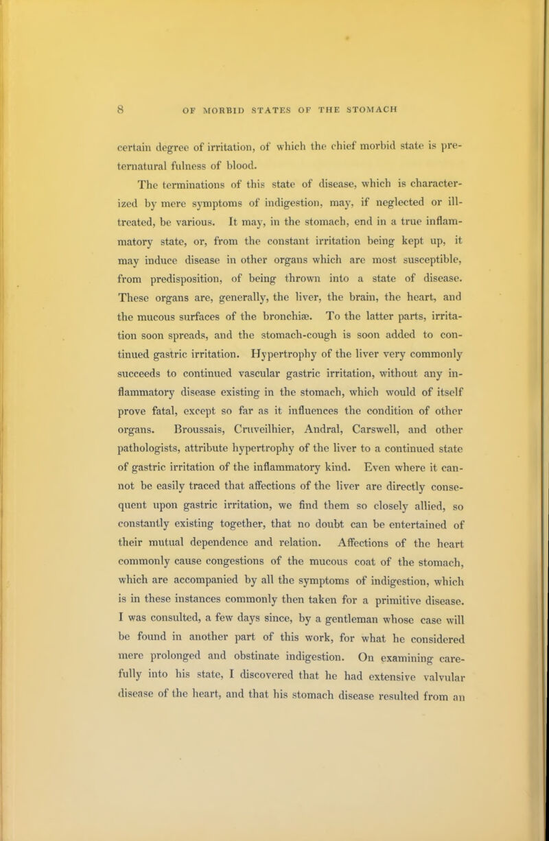 certain degree of irritation, of which the chief morbid state is pre- ternatural fulness of blood. The terminations of this state of disease, which is character- ized by mere symptoms of indigestion, may, if neglected or ill- treated, be various. It may, in the stomach, end in a true inflam- matory state, or, from the constant irritation being kept up, it may induce disease in other organs which are most susceptible, from predisposition, of being thrown into a state of disease. These organs are, generally, the liver, the brain, the heart, and the mucous surfaces of the bronchia?. To the latter parts, irrita- tion soon spreads, and the stomach-cough is soon added to con- tinued gastric irritation. Hypertrophy of the liver very commonly succeeds to continued vascular gastric irritation, without any in- flammatory disease existing in the stomach, which would of itself prove fatal, except so far as it influences the condition of other organs. Broussais, Cruveilhier, Andral, Carswell, and other pathologists, attribute hypertrophy of the liver to a continued state of gastric irritation of the inflammatory kind. Even where it can- not be easily traced that affections of the liver are directly conse- quent upon gastric irritation, we find them so closely allied, so constantly existing together, that no doubt can be entertained of their mutual dependence and relation. Affections of the heart commonly cause congestions of the mucous coat of the stomach, which are accompanied by all the symptoms of indigestion, which is in these instances commonly then taken for a primitive disease. I was consulted, a few days since, by a gentleman whose case will be found in another part of this work, for what he considered mere prolonged and obstinate indigestion. On examining care- fully into his state, I discovered that he had extensive valvular disease of the heart, and that his stomach disease resulted from an