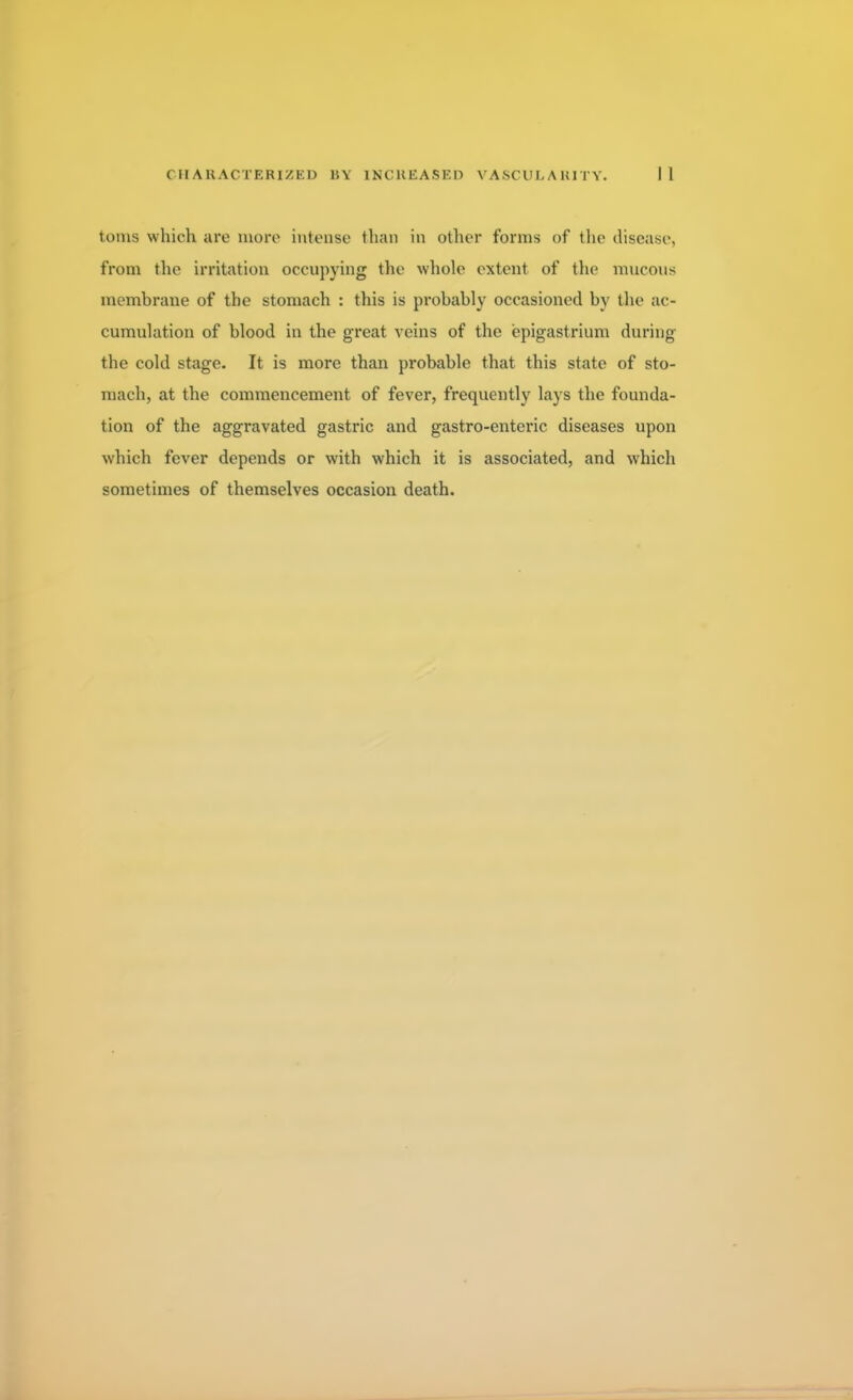 toms which are more intense than in other forms of the disease, from the irritation occupying the whole extent of the mucous membrane of the stomach : this is probably occasioned by the ac- cumulation of blood in the great veins of the epigastrium during the cold stage. It is more than probable that this state of sto- mach, at the commencement of fever, frequently lays the founda- tion of the aggravated gastric and gastro-enteric diseases upon which fever depends or with which it is associated, and which sometimes of themselves occasion death.