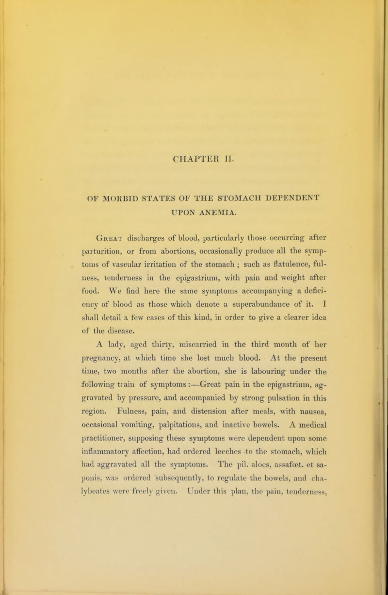 OF MORBID STATES OF THE STOMACH DEPENDENT UPON ANEMIA. Great discharges of blood, particularly those occurring after parturition, or from abortions, occasionally produce all the symp- toms of vascular irritation of the stomach ; such as flatulence, ful- ness, tenderness in the epigastrium, with pain and weight after food. We find here the same symptoms accompanying a defici- ency of blood as those which denote a superabundance of it. I shall detail a few cases of this kind, in order to give a clearer idea of the disease. A lady, aged thirty, miscarried in the third month of her pregnancy, at which time she lost much blood. At the present time, two months after the abortion, she is labouring under the following t: ain of symptoms :—Great pain in the epigastrium, ag- gravated by pressure, and accompanied by strong pulsation in this region. Fulness, pain, and distension after meals, with nausea, occasional vomiting, palpitations, and inactive bowels. A medical practitioner, supposing these symptoms were dependent upon some inflammatory affection, had ordered leeches to the stomach, which had aggravated all the symptoms. The pil. aloes, assafoet. et sa- ponis, was ordered subsequently, to regulate the bowels, and cha- lybeates \wn- freelj given. Under this plan, the pain, tenderness,