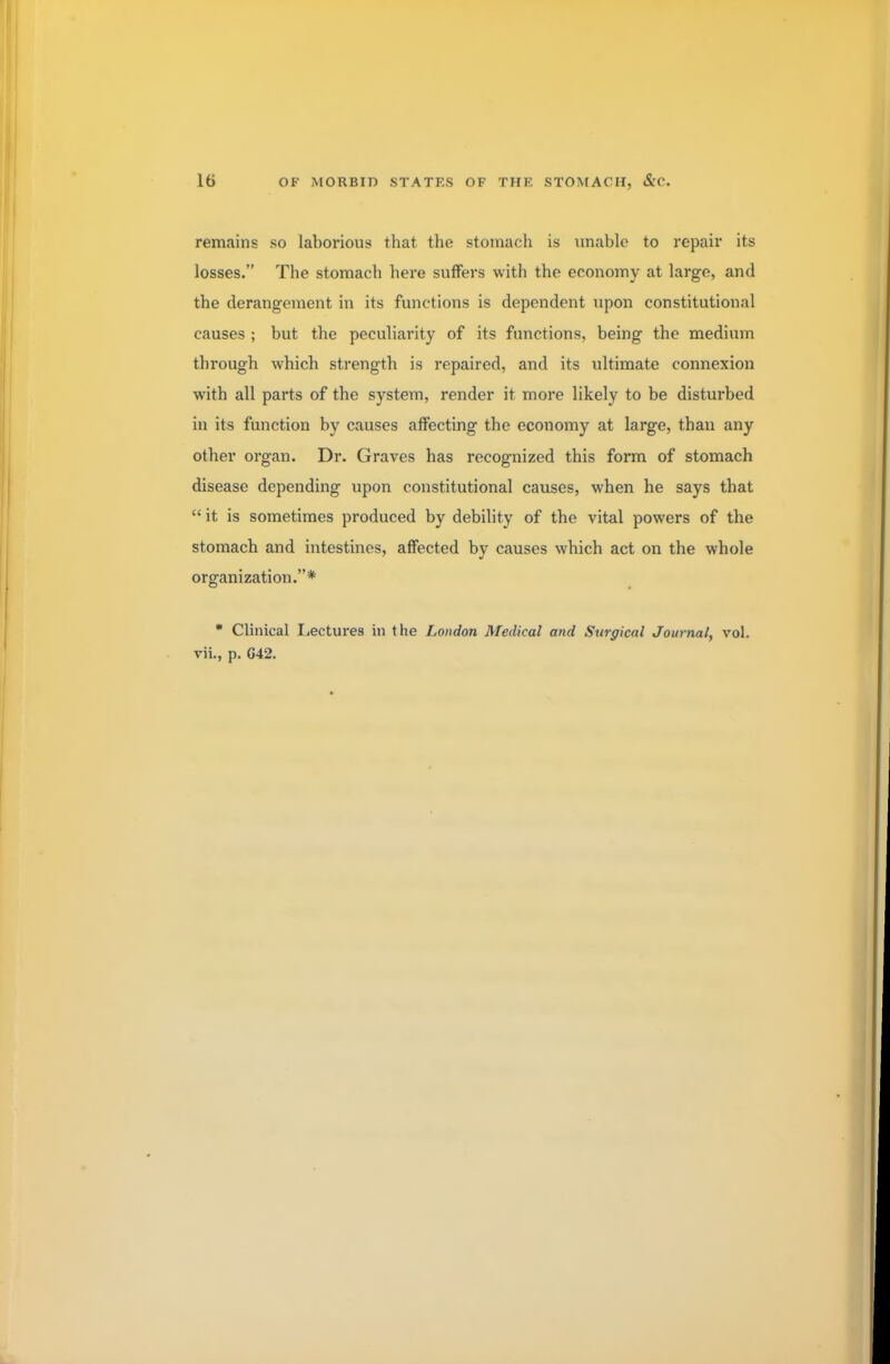 remains so laborious that the stomach is unable to repair its losses. The stomach here suffers with the economy at large, and the derangement in its functions is dependent upon constitutional causes ; but the peculiarity of its functions, being the medium through which strength is repaired, and its ultimate connexion with all parts of the system, render it more likely to be disturbed in its function by causes affecting the economy at large, than any other organ. Dr. Graves has recognized this form of stomach disease depending upon constitutional causes, when he says that  it is sometimes produced by debility of the vital powers of the stomach and intestines, affected by causes which act on the whole organization.* * Clinical Lectures in the London Medical and Surgical Journal, vol. vii., p. G42.