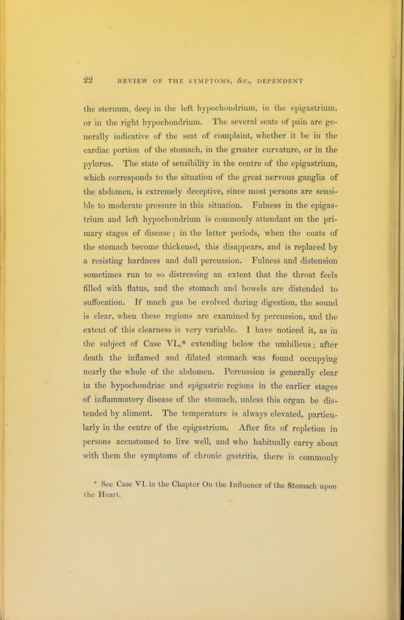 the sternum, deep in the left hypochondrium, in the epigastrium, or in the right hypochondrium. The several scats of pain arc ge- nerally indicative of the seat of complaint, whether it be in the cardiac portion of the stomach, in the greater curvature, or in the pylorus. The state of sensibility in the centre of the epigastrium, which corresponds to the situation of the great nervous ganglia of the abdomen, is extremely deceptive, since most persons are sensi- ble to moderate pressure in this situation. Fulness in the epigas- trium and left hypochondrium is commonly attendant on the pri- mary stages of disease ; in the latter periods, when the coats of the stomach become thickened, this disappears, and is replaced by a resisting hardness and dull percussion. Fulness and distension sometimes run to so distressing an extent that the throat feels filled with flatus, and the stomach and bowels are distended to suffocation. If much gas be evolved during digestion, the sound is clear, when these regions are examined by percussion, and the extent of this clearness is very variable. I have noticed it, as in the subject of Case VI.,* extending below the umbilicus; after death the inflamed and dilated stomach was found occupying nearly the whole of the abdomen. Percussion is generally clear in the hypochondriac and epigastric regions in the earlier stages of inflammatory disease of the stomach, unless this organ be dis- tended by aliment. The temperature is always elevated, particu- larly in the centre of the epigastrium. After fits of repletion in persons accustomed to live well, and who habitually carry about with them the symptoms of chronic gastritis, there is commonly * Sec Case VI. in the Chapter On the Influence of the Stomach upon tlie Heart.