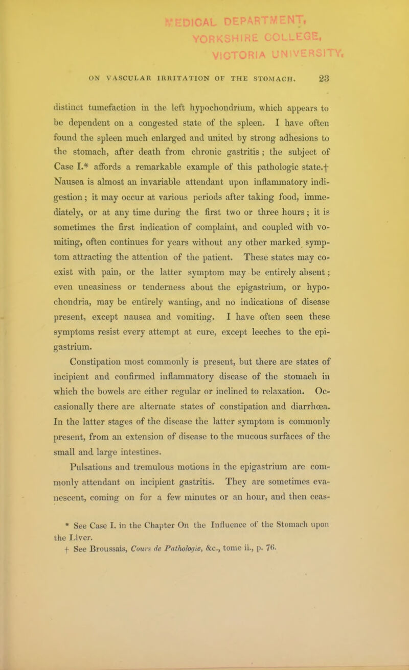 VICTORIA Ul ON VASCULAR IRRITATION OF THE STOMACH. 23 distinct tumefaction in the left hypochondrium, which appears to be dependent on a congested state of the spleen. I have often found the spleen much enlarged and united by strong adhesions to the stomach, after death from chronic gastritis ; the subject of Case I.* affords a remarkable example of this pathologic state.f Nausea is almost an invariable attendant upon inflammatory indi- gestion ; it may occur at various periods after taking food, imme- diately, or at any time during the first two or three hours; it is sometimes the first indication of complaint, and coupled with vo- miting, often continues for years without any other marked symp- tom attracting the attention of the patient. These states may co- exist with pain, or the latter symptom may be entirely absent; even uneasiness or tenderness about the epigastrium, or hypo- chondria, may be entirely wanting, and no indications of disease present, except nausea and vomiting. I have often seen these symptoms resist every attempt at cure, except leeches to the epi- gastrium. Constipation most commonly is present, but there are states of incipient and confirmed inflammatory disease of the stomach in which the bowels are either regular or inclined to relaxation. Oc- casionally there are alternate states of constipation and diarrhoea. In the latter stages of the disease the latter symptom is commonly present, from an extension of disease to the mucous surfaces of the small and large intestines. Pulsations and tremulous motions in the epigastrium are com- monly attendant on incipient gastritis. They are sometimes eva- nescent, coming on for a few minutes or an hour, and then ceas- • See Case I. in the Chapter On the Influence of the Stomach upon the Liver. t See Broussais, Cows de Palholo>/ie, &c, tome ii., p. 76.