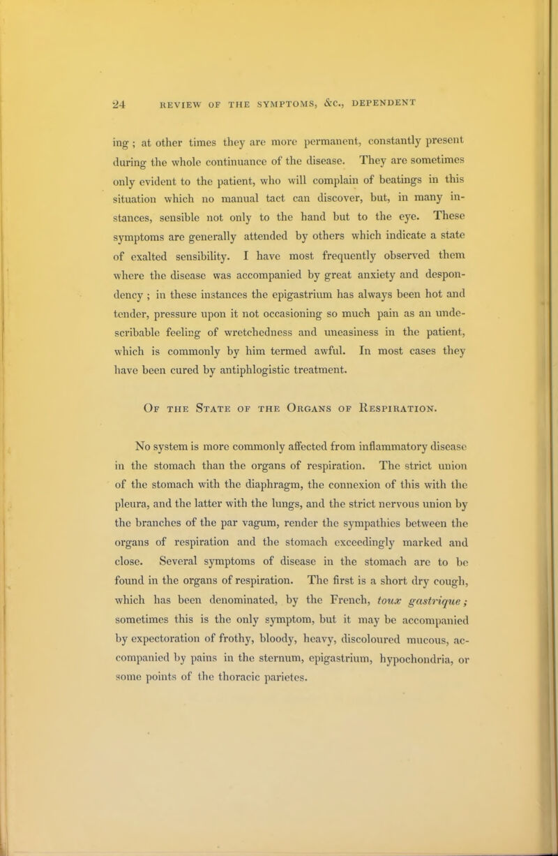 ing ; at other times they are more permanent, constantly present during the whole continuance of the disease. They are sometimes only evident to the patient, who will complain of beatings in this situation which no manual tact can discover, but, in many in- stances, sensible not only to the hand but to the eye. These symptoms are generally attended by others which indicate a state of exalted sensibility. I have most frequently observed them where the disease was accompanied by great anxiety and despon- dency ; in these instances the epigastrium has always been hot and tender, pressure upon it not occasioning so much pain as an unde- scribable feeling of wretchedness and uneasiness in the patient, which is commonly by him termed awful. In most cases they have been cured by antiphlogistic treatment. Of the State of the Organs of Respiration. No system is more commonly affected from inflammatory disease in the stomach than the organs of respiration. The strict union of the stomach with the diaphragm, the connexion of this with the pleura, and the latter with the lungs, and the strict nervous union by the branches of the par vagum, render the sympathies between the organs of respiration and the stomach exceedingly marked and close. Several symptoms of disease in the stomach are to be found in the organs of respiration. The first is a short dry cough, which has been denominated, by the French, toux gastrique; sometimes this is the only symptom, but it may be accompanied by expectoration of frothy, bloody, heavy, discoloured mucous, ac- companied by pains in the sternum, epigastrium, hypochondria, or some points of the thoracic parietes.
