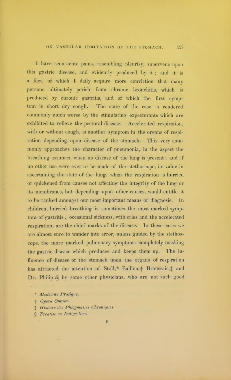 I have seen acute pains, resembling pleurisy, supervene upon this gastric disease, and evidently produced by it ; and it is a fact, of which 1 daily acquire more conviction that many persons ultimately perish from chronic bronchitis, which is produced by chronic gastritis, and of which the first symp- tom is short dry cough. The state of the case is rendered c ommonly much worse by the stimulating expectorants which are exhibited to relieve the pectoral disease. Accelerated respiration, with or without cough, is another symptom in the organs of respi- ration depending upon disease of the stomach. This very com- monly approaches the character of pneumonia, in the aspect the breathing assumes, when no disease of the lung is present ; and if no other use were ever to be made of the stethoscope, its value in ascertaining the state of the lung, when the respiration is hurried or quickened from causes not affecting the integrity of the lung or its membranes, but depending upon other causes, would entitle it to be ranked amongst our most important means of diagnosis. In children, hurried breathing is sometimes the most marked symp- tom of gastritis ; occasional sickness, with cries and the accelerated respiration, are the chief marks of the disease. In these cases we are almost sure to wander into error, unless guided by the stethos- cope, the more marked pulmonary symptoms completely masking the gastric disease which prodvices and keeps them up. The in- fluence of disease of the stomach upon the organs of respiration has attracted the attention of Stoll,* Baillou,f Broussais,| and Dr. Philip :§ by some other physicians, who are not such good * Medecine Pratique, ■f Opera Omnia. J Ilistoire <tes Phleymasies Chrmiques. § Treatise on fndigeslion. E