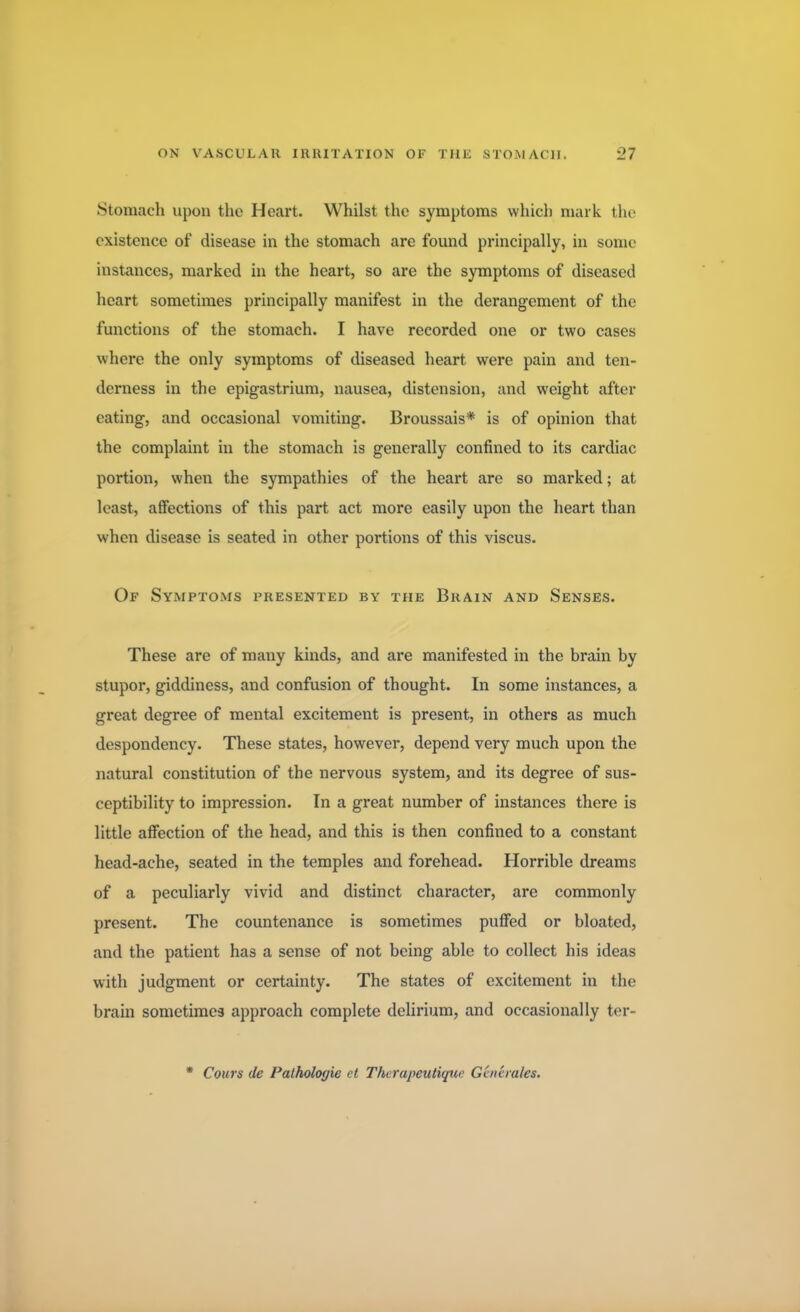 Stomach upon the Heart. Whilst the symptoms which mark the existence of disease in the stomach are found principally, in some instances, marked in the heart, so are the symptoms of diseased heart sometimes principally manifest in the derangement of the functions of the stomach. I have recorded one or two cases where the only symptoms of diseased heart were pain and ten- derness in the epigastrium, nausea, distension, and weight after eating, and occasional vomiting. Broussais* is of opinion that the complaint in the stomach is generally confined to its cardiac portion, when the sympathies of the heart are so marked; at least, affections of this part act more easily upon the heart than when disease is seated in other portions of this viscus. Of Symptoms presented by the Brain and Senses. These are of many kinds, and are manifested in the brain by stupor, giddiness, and confusion of thought. In some instances, a great degree of mental excitement is present, in others as much despondency. These states, however, depend very much upon the natural constitution of the nervous system, and its degree of sus- ceptibility to impression. In a great number of instances there is little affection of the head, and this is then confined to a constant head-ache, seated in the temples and forehead. Horrible dreams of a peculiarly vivid and distinct character, are commonly present. The countenance is sometimes puffed or bloated, and the patient has a sense of not being able to collect his ideas with judgment or certainty. The states of excitement in the brain sometimes approach complete delirium, and occasionally ter- • Cours de Pathologie ct Thcrapeutique Gaierales.