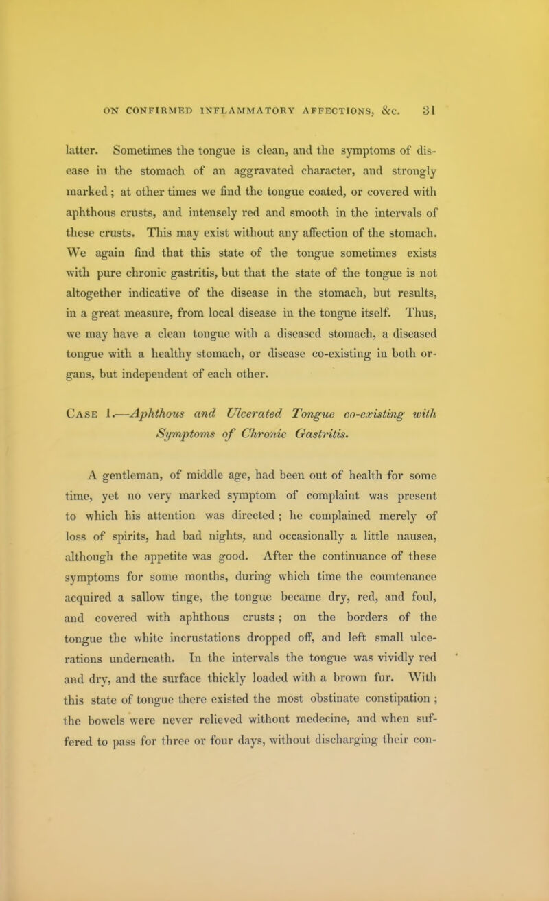 latter. Sometimes the tongue is clean, and the symptoms of dis- ease in the stomach of an aggravated character, and strongly marked ; at other times we find the tongue coated, or covered with aphthous crusts, and intensely red and smooth in the intervals of these crusts. This may exist without any affection of the stomach. We again find that this state of the tongue sometimes exists with pure chronic gastritis, but that the state of the tongue is not altogether indicative of the disease in the stomach, but results, in a great measure, from local disease in the tongue itself. Thus, we may have a clean tongue with a diseased stomach, a diseased tongue with a healthy stomach, or disease co-existing in both or- gans, but independent of each other. Case 1.—Aphthous and Ulcerated Tongue co-existing with Symptoms of Chronic Gastritis. A gentleman, of middle age, had been out of health for some time, yet no very marked symptom of complaint was present to which his attention was directed; he complained merely of loss of spirits, had bad nights, and occasionally a little nausea, although the appetite was good. After the continuance of these symptoms for some months, during which time the countenance acquired a sallow tinge, the tongue became dry, red, and foul, and covered with aphthous crusts; on the borders of the tongue the white incrustations dropped off, and left small ulce- rations underneath. In the intervals the tongue was vividly red and dry, and the surface thickly loaded with a brown fur. With this state of tongue there existed the most obstinate constipation ; the bowels were never relieved without medecine, and when suf- fered to pass for three or four days, without discharging their con-