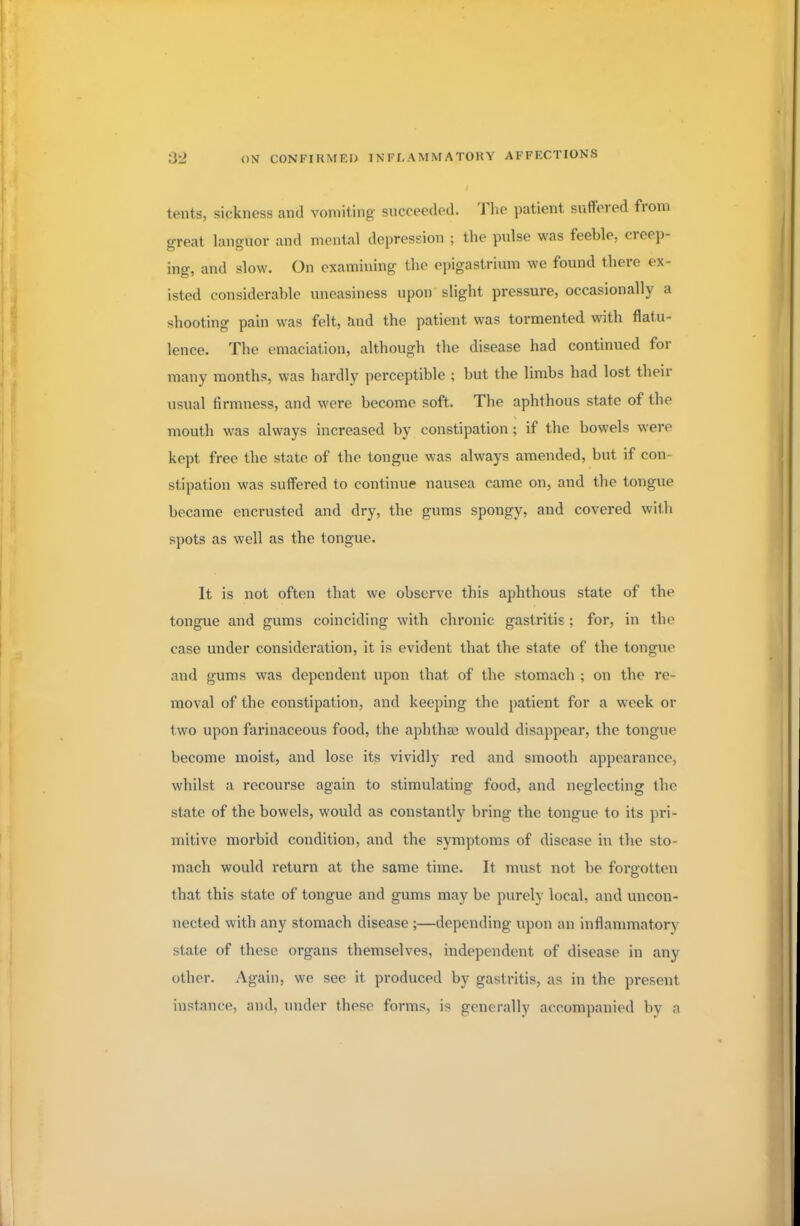 tents, sickness and vomiting succeeded. The patient suffered from oreat languor and mental depression ; the pulse was feeble, creep- ing, and slow. On examining the epigastrium we found there ex- isted considerable uneasiness upon slight pressure, occasionally a shooting pain was felt, and the patient was tormented with flatu- lence. The emaciation, although the disease had continued for many months, was hardly perceptible ; but the limbs had lost their usual firmness, and were become soft. The aphthous state of the mouth was always increased by constipation ; if the bowels were kept free the state of the tongue was always amended, but if con- stipation was suffered to continue nausea came on, and the tongue became encrusted and dry, the gums spongy, and covered with spots as well as the tongue. It is not often that we observe this aphthous state of the tongue and gums coinciding with chronic gastritis ; for, in the case under consideration, it is evident that the state of the tongue and gums was dependent upon that of the stomach ; on the re- moval of the constipation, and keeping the patient for a week or two upon farinaceous food, the aphthae would disappear, the tongue become moist, and lose its vividly red and smooth appearance, whilst a recourse again to stimulating food, and neglecting the state of the bowels, would as constantly bring the tongue to its pri- mitive morbid condition, and the symptoms of disease in the sto- mach would return at the same time. It must not be forgotten that this state of tongue and gums may be purely local, and uncon- nected with any stomach disease ;—depending upon an inflammatory state of these organs themselves, independent of disease in any other. Again, we see it produced by gastritis, as in the present instance, and, under these forms, is generally accompanied by a