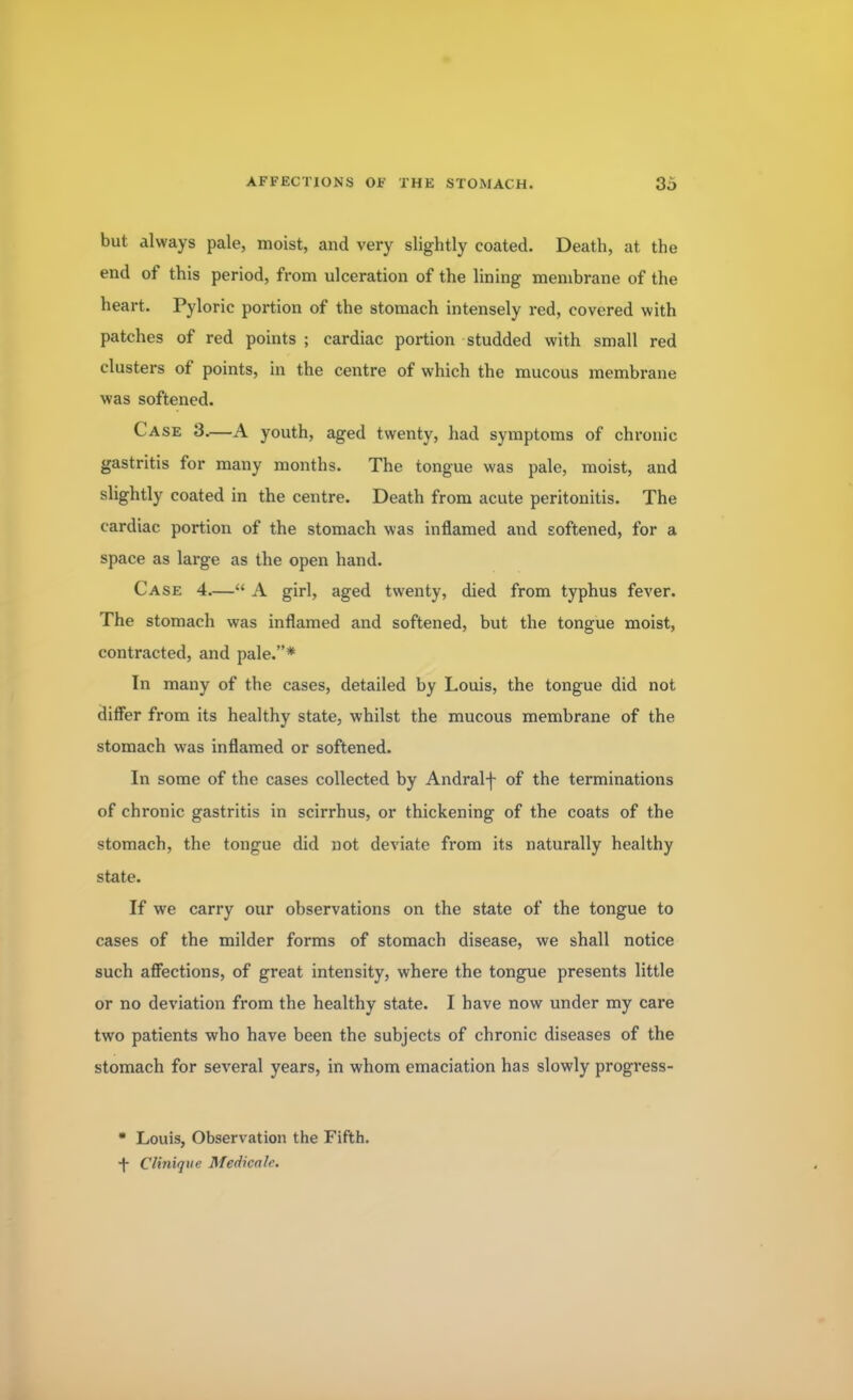 but always pale, moist, and very slightly coated. Death, at the end of this period, from ulceration of the lining membrane of the heart. Pyloric portion of the stomach intensely red, covered with patches of red points ; cardiac portion studded with small red clusters of points, in the centre of which the mucous membrane was softened. Case 3.—A youth, aged twenty, had symptoms of chronic gastritis for many months. The tongue was pale, moist, and slightly coated in the centre. Death from acute peritonitis. The cardiac portion of the stomach was inflamed and softened, for a space as large as the open hand. Case 4.— A girl, aged twenty, died from typhus fever. The stomach was inflamed and softened, but the tongue moist, contracted, and pale.* In many of the cases, detailed by Louis, the tongue did not differ from its healthy state, whilst the mucous membrane of the stomach was inflamed or softened. In some of the cases collected by Andral-f- of the terminations of chronic gastritis in scirrhus, or thickening of the coats of the stomach, the tongue did not deviate from its naturally healthy state. If we carry our observations on the state of the tongue to cases of the milder forms of stomach disease, we shall notice such affections, of great intensity, where the tongue presents little or no deviation from the healthy state. I have now under my care two patients who have been the subjects of chronic diseases of the stomach for several years, in whom emaciation has slowly progress-  Louis, Observation the Fifth. •f CUnique Medicate.