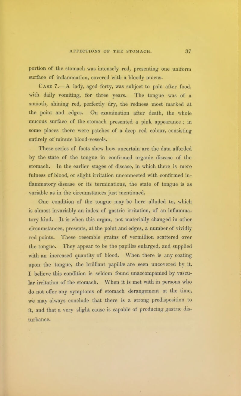 portion of the stomach was intensely red, presenting one uniform surface of inflammation, covered with a bloody mucus. Case 7.—A lady, aged forty, was subject to pain after food, with daily vomiting, for three years. The tongue was of a smooth, shining red, perfectly dry, the redness most marked at the point and edges. On examination after death, the whole mucous surface of the stomach presented a pink appearance ; in some places there were patches of a deep red colour, consisting entirely of minute blood-vessels. These series of facts shew how uncertain are the data afforded by the state of the tongue in confirmed organic disease of the stomach. In the earlier stages of disease, in which there is mere fulness of blood, or slight irritation unconnected with confirmed in- flammatory disease or its terminations, the state of tongue is as variable as in the circumstances just mentioned. One condition of the tongue may be here alluded to, which is almost invariably an index of gastric irritation, of an inflamma- tory kind. It is when this organ, not materially changed in other circumstances, presents, at the point and edges, a number of vividly red points. These resemble grains of vermillion scattered over the tongue. They appear to be the papillae enlarged, and supplied with an increased quantity of blood. When there is any coating upon the tongue, the brilliant papillae are seen uncovered by it. I believe this condition is seldom found unaccompanied by vascu- lar irritation of the stomach. When it is met with in persons who do not offer any symptoms of stomach derangement at the time, we may always conclude that there is a strong predisposition to it, and that a very slight cause is capable of producing gastric dis- turbance.