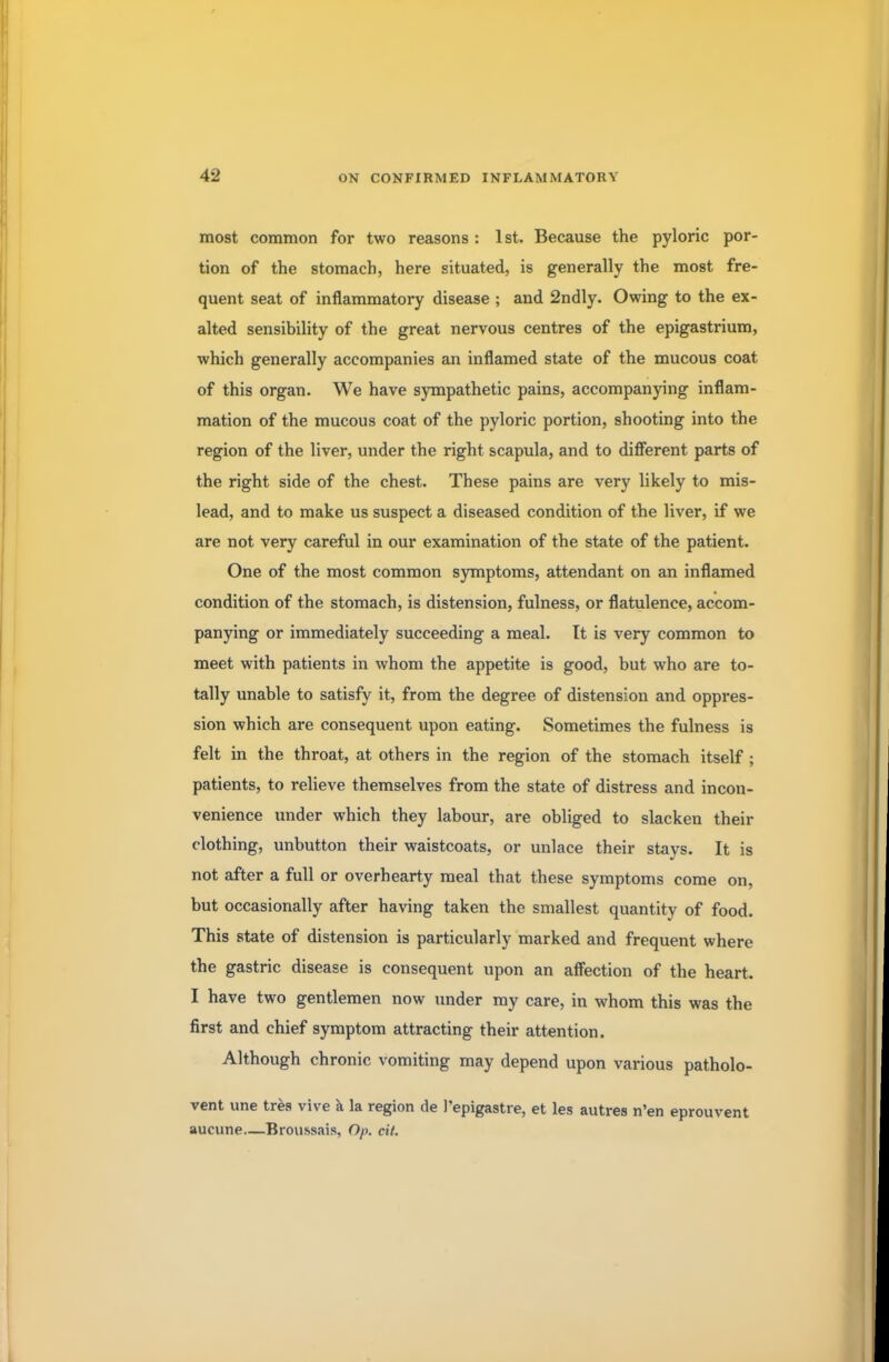 most common for two reasons : 1st. Because the pyloric por- tion of the stomach, here situated, is generally the most fre- quent seat of inflammatory disease ; and 2ndly. Owing to the ex- alted sensibility of the great nervous centres of the epigastrium, which generally accompanies an inflamed state of the mucous coat of this organ. We have sympathetic pains, accompanying inflam- mation of the mucous coat of the pyloric portion, shooting into the region of the liver, under the right scapula, and to different parts of the right side of the chest. These pains are very likely to mis- lead, and to make us suspect a diseased condition of the liver, if we are not very careful in our examination of the state of the patient. One of the most common symptoms, attendant on an inflamed condition of the stomach, is distension, fulness, or flatulence, accom- panying or immediately succeeding a meal. It is very common to meet with patients in whom the appetite is good, but who are to- tally unable to satisfy it, from the degree of distension and oppres- sion which are consequent upon eating. Sometimes the fulness is felt in the throat, at others in the region of the stomach itself ; patients, to relieve themselves from the state of distress and incon- venience under which they labour, are obliged to slacken their clothing, unbutton their waistcoats, or unlace their stays. It is not after a full or overhearty meal that these symptoms come on, but occasionally after having taken the smallest quantity of food. This state of distension is particularly marked and frequent where the gastric disease is consequent upon an affection of the heart. I have two gentlemen now under my care, in whom this was the first and chief symptom attracting their attention. Although chronic vomiting may depend upon various patholo- vent une tres vive a la region de Pepigastre, et les autres n'en eprouvent aucune—Broussais, Op. cit.