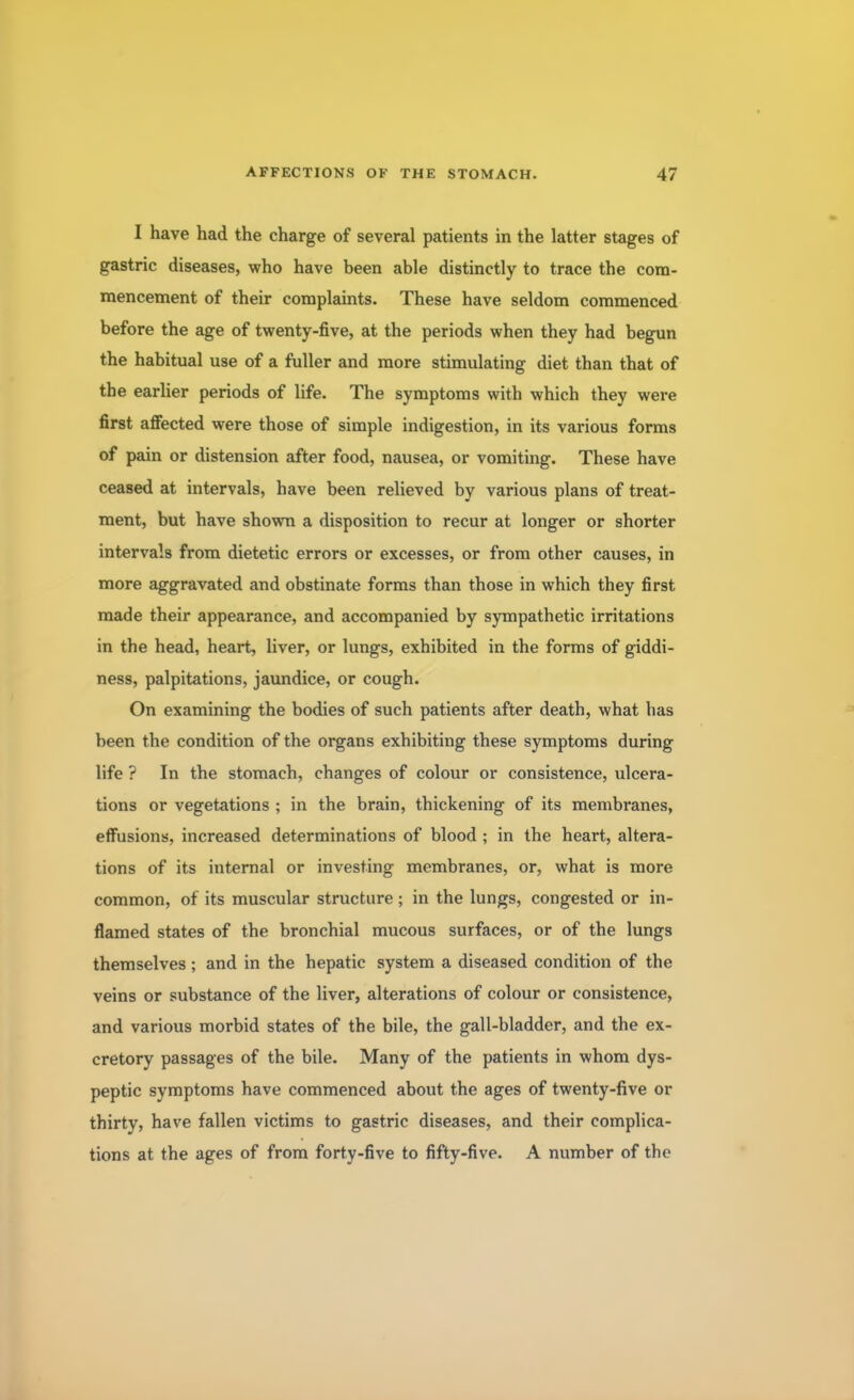 I have had the charge of several patients in the latter stages of gastric diseases, who have been able distinctly to trace the com- mencement of their complaints. These have seldom commenced before the age of twenty-five, at the periods when they had begun the habitual use of a fuller and more stimulating diet than that of the earlier periods of life. The symptoms with which they were first affected were those of simple indigestion, in its various forms of pain or distension after food, nausea, or vomiting. These have ceased at intervals, have been relieved by various plans of treat- ment, but have shown a disposition to recur at longer or shorter intervals from dietetic errors or excesses, or from other causes, in more aggravated and obstinate forms than those in which they first made their appearance, and accompanied by sympathetic irritations in the head, heart, liver, or lungs, exhibited in the forms of giddi- ness, palpitations, jaundice, or cough. On examining the bodies of such patients after death, what has been the condition of the organs exhibiting these symptoms during life ? In the stomach, changes of colour or consistence, ulcera- tions or vegetations ; in the brain, thickening of its membranes, effusions, increased determinations of blood ; in the heart, altera- tions of its internal or investing membranes, or, what is more common, of its muscular structure ; in the lungs, congested or in- flamed states of the bronchial mucous surfaces, or of the lungs themselves; and in the hepatic system a diseased condition of the veins or substance of the liver, alterations of colour or consistence, and various morbid states of the bile, the gall-bladder, and the ex- cretory passages of the bile. Many of the patients in whom dys- peptic symptoms have commenced about the ages of twenty-five or thirty, have fallen victims to gastric diseases, and their complica- tions at the ages of from forty-five to fifty-five. A number of the