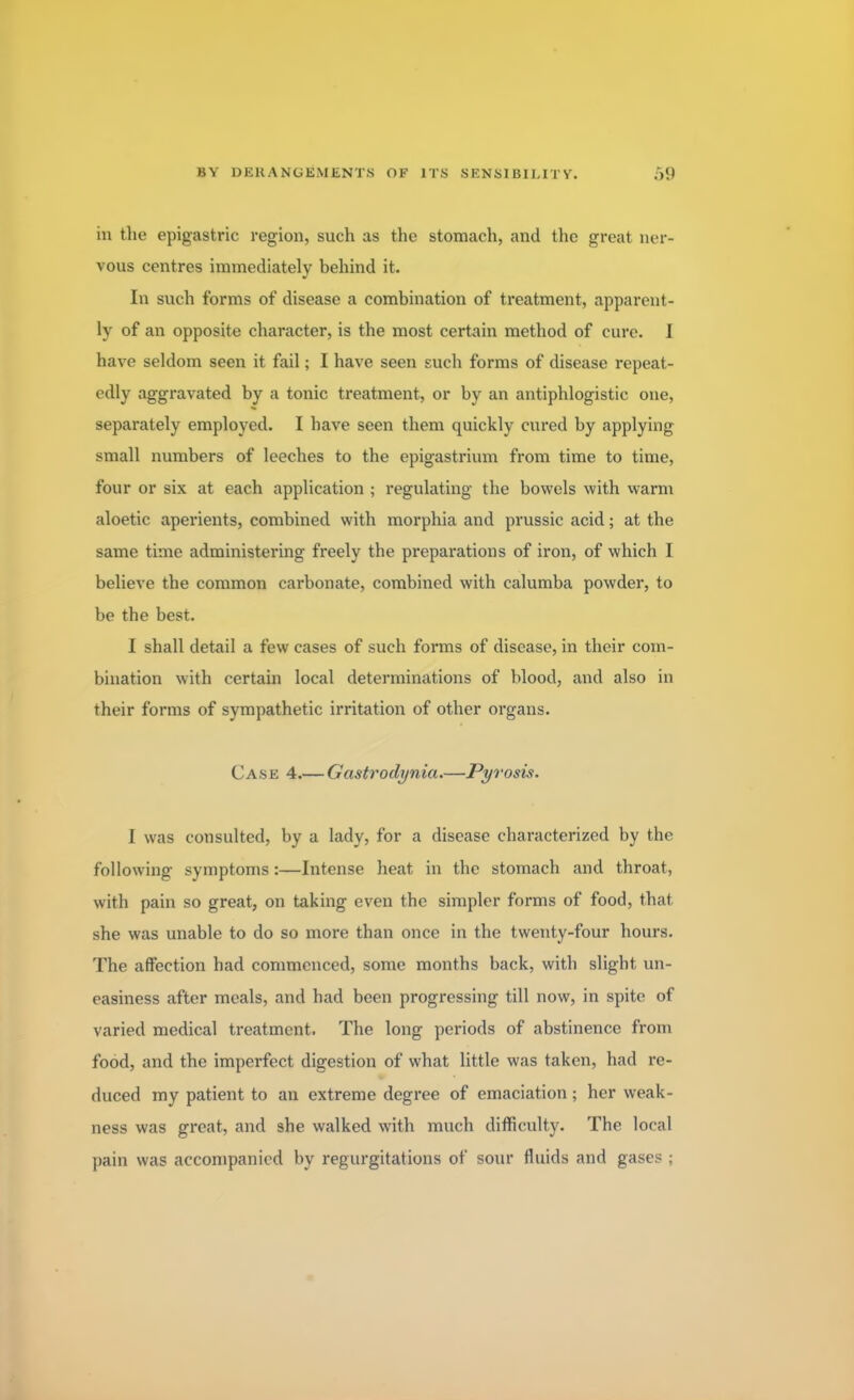 in the epigastric region, such as the stomach, and the great ner- vous centres immediately behind it. In such forms of disease a combination of treatment, apparent- ly of an opposite character, is the most certain method of cure. 1 have seldom seen it fail; I have seen such forms of disease repeat- edly aggravated by a tonic treatment, or by an antiphlogistic one, separately employed. I have seen them quickly cured by applying small numbers of leeches to the epigastrium from time to time, four or six at each application ; regulating the bowels with warm aloetic aperients, combined with morphia and prussic acid; at the same time administering freely the preparations of iron, of which I believe the common carbonate, combined with calumba powder, to be the best. I shall detail a few cases of such forms of disease, in their com- bination with certain local determinations of blood, and also in their forms of sympathetic irritation of other organs. Case 4.— Gastrodynia.—Pyrosis. I was consulted, by a lady, for a disease characterized by the following symptoms:—Intense heat in the stomach and throat, with pain so great, on taking even the simpler forms of food, that she was unable to do so more than once in the twenty-four hours. The affection had commenced, some months back, with slight un- easiness after meals, and had been progressing till now, in spite of varied medical treatment. The long periods of abstinence from food, and the imperfect digestion of what little was taken, had re- duced my patient to an extreme degree of emaciation; her weak- ness was great, and 9he walked with much difficulty. The local pain was accompanied by regurgitations of sour fluids and gases ;