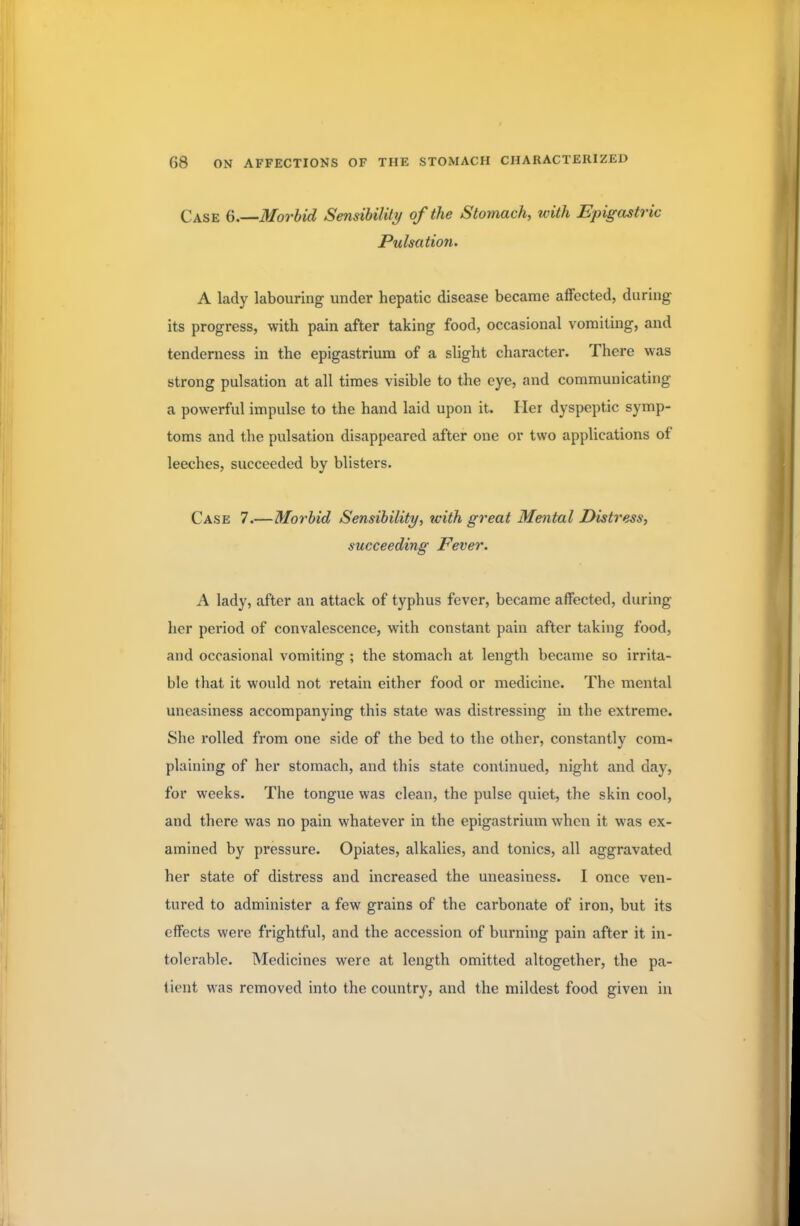 Case 6.—Morbid Sensibility of the Stomach, with Epigastric Pulsation. A lady labouring under hepatic disease became affected, during its progress, with pain after taking food, occasional vomiting, and tenderness in the epigastrium of a slight character. There was strong pulsation at all times visible to the eye, and communicating a powerful impulse to the hand laid upon it. Her dyspeptic symp- toms and the pulsation disappeared after one or two applications of leeches, succeeded by blisters. Case 7.—Morbid Sensibility, icith great Mental Distress, succeeding Fever. A lady, after an attack of typhus fever, became affected, during her period of convalescence, with constant pain after taking food, and occasional vomiting ; the stomach at length became so irrita- ble that it would not retain either food or medicine. The mental uneasiness accompanying this state was distressing in the extreme. She rolled from one side of the bed to the other, constantly com- plaining of her stomach, and this state continued, night and day, for weeks. The tongue was clean, the pulse quiet, the skin cool, and there was no pain whatever in the epigastrium when it was ex- amined by pressure. Opiates, alkalies, and tonics, all aggravated her state of distress and increased the uneasiness. I once ven- tured to administer a few grains of the carbonate of iron, but its effects were frightful, and the accession of burning pain after it in- tolerable. Medicines were at length omitted altogether, the pa- tient was removed into the country, and the mildest food given in