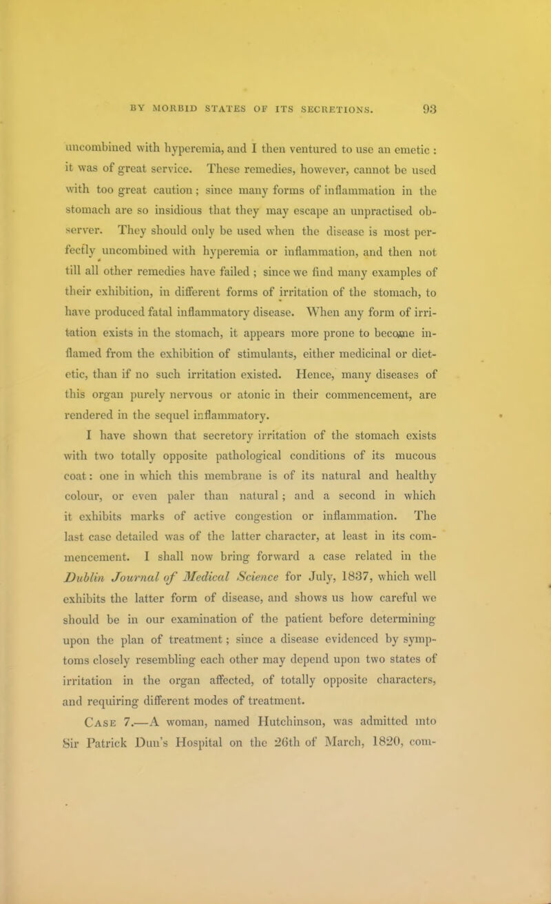 uncombined with hyperemia, and I then ventured to use an emetic : it was of great service. These remedies, however, cannot be used with too great caution; since many forms of inflammation in the stomach are so insidious that they may escape an unpractised ob- server. They should only be used when the disease is most per- fectly uncombined with hyperemia or inflammation, and then not till all other remedies have failed ; since we find many examples of their exhibition, in different forms of irritation of the stomach, to have produced fatal inflammatory disease. When any form of irri- tation exists in the stomach, it appears more prone to become in- flamed from the exhibition of stimulants, either medicinal or diet- etic, than if no such irritation existed. Hence, many diseases of this organ purely nervous or atonic in their commencement, are rendered in the sequel inflammatory. I have shown that secretory irritation of the stomach exists with two totally opposite pathological conditions of its mucous coat: one in which this membrane is of its natural and healthy colour, or even paler than natural ; and a second in which it exhibits marks of active congestion or inflammation. The last case detailed was of the latter character, at least in its com- mencement. I shall now bring forward a case related in the Dublin Journal of Medical Science for July, 1837, which well exhibits the latter form of disease, and shows us how careful we should be in our examination of the patient before determining upon the plan of treatment; since a disease evidenced by symp- toms closely resembling each other may depend upon two states of irritation in the organ affected, of totally opposite characters, and requiring different modes of treatment. Case 7.—A woman, named Hutchinson, was admitted into Sir Patrick Dun's Hospital on the 26th of March, 1820, com-