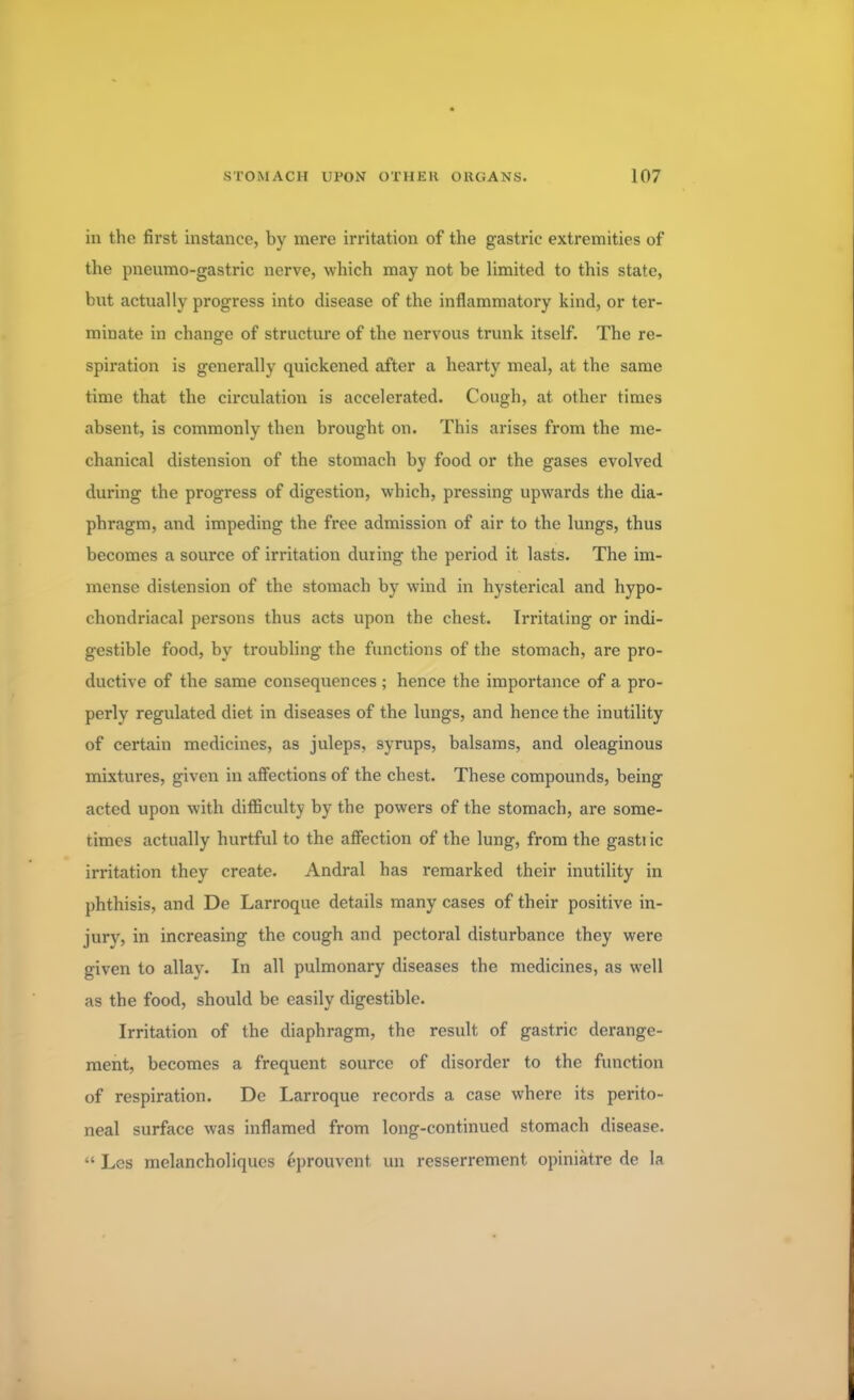 in the first instance, by mere irritation of the gastric extremities of the pnenmo-gastric nerve, which may not be limited to this state, but actually progress into disease of the inflammatory kind, or ter- minate in change of structure of the nervous trunk itself. The re- spiration is generally quickened after a hearty meal, at the same time that the circulation is accelerated. Cough, at other times absent, is commonly then brought on. This arises from the me- chanical distension of the stomach by food or the gases evolved during the progress of digestion, which, pressing upwards the dia- phragm, and impeding the free admission of air to the lungs, thus becomes a source of irritation during the period it lasts. The im- mense distension of the stomach by wind in hysterical and hypo- chondriacal persons thus acts upon the chest. Irritating or indi- gestible food, by troubling the functions of the stomach, are pro- ductive of the same consequences ; hence the importance of a pro- perly regulated diet in diseases of the lungs, and hence the inutility of certain medicines, as juleps, syrups, balsams, and oleaginous mixtures, given in affections of the chest. These compounds, being acted upon with difficulty by the powers of the stomach, are some- times actually hurtful to the affection of the lung, from the gastiic irritation they create. Andral has remarked their inutility in phthisis, and De Larroque details many cases of their positive in- jury, in increasing the cough and pectoral disturbance they were given to allay- In all pulmonary diseases the medicines, as well as the food, should be easily digestible. Irritation of the diaphragm, the result of gastric derange- ment, becomes a frequent source of disorder to the function of respiration. De Larroque records a case where its perito- neal surface was inflamed from long-continued stomach disease.  Les melancholiques eprouvent un resserrement opiniatre de la