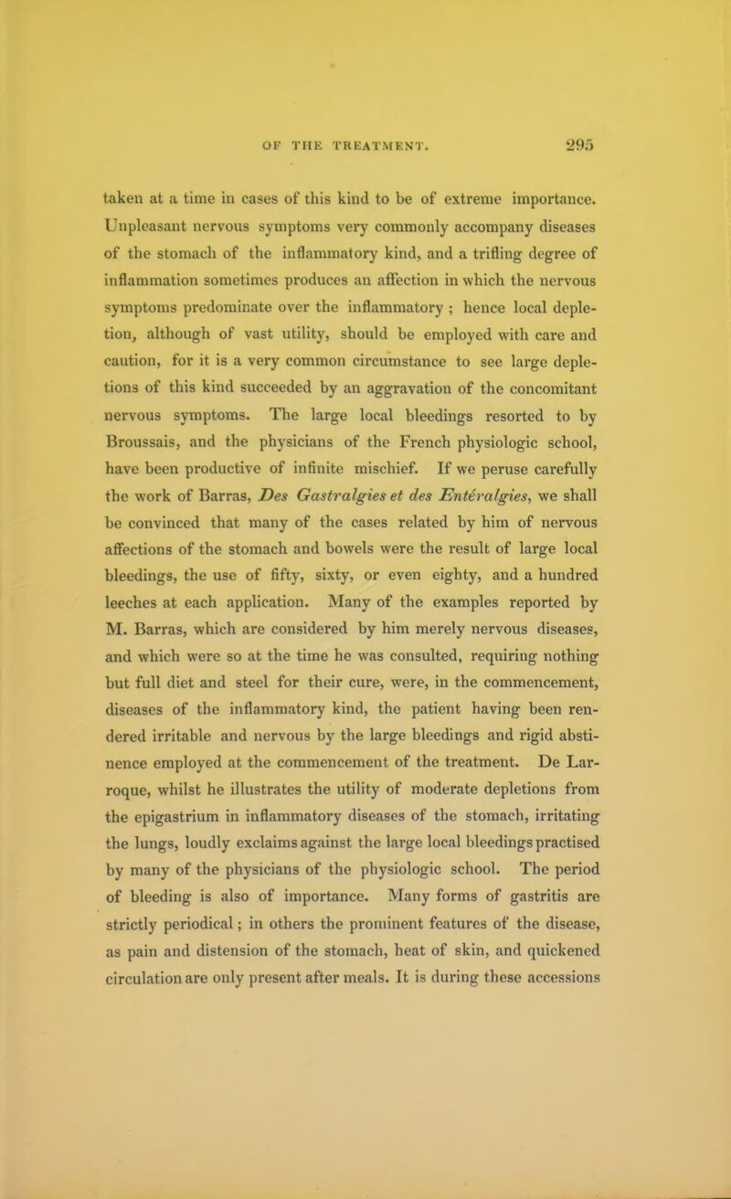 taken at a time in cases of this kind to be of extreme importance. Unpleasant nervous symptoms very commonly accompany diseases of the stomach of the inflammatory kind, and a trifling degree of inflammation sometimes produces an affection in which the nervous symptoms predominate over the inflammatory 5 hence local deple- tion, although of vast utility, should be employed with care and caution, for it is a very common circumstance to see large deple- tions of this kind succeeded by an aggravation of the concomitant nervous symptoms. The large local bleedings resorted to by Broussais, and the physicians of the French physiologic school, have been productive of infinite mischief. If we peruse carefully the work of Barras, Des Gastralgies et des Enteralgies, we shall be convinced that many of the cases related by him of nervous affections of the stomach and bowels were the result of large local bleedings, the use of fifty, sixty, or even eighty, and a hundred leeches at each application. Many of the examples reported by M. Barras, which are considered by him merely nervous diseases, and which were so at the time he was consulted, requiring nothing but full diet and steel for their cure, were, in the commencement, diseases of the inflammatory kind, the patient having been ren- dered irritable and nervous by the large bleedings and rigid absti- nence employed at the commencement of the treatment. De Lar- roque, whilst he illustrates the utility of moderate depletions from the epigastrium in inflammatory diseases of the stomach, irritating the lungs, loudly exclaims against the large local bleedings practised by many of the physicians of the physiologic school. The period of bleeding is also of importance. Many forms of gastritis are strictly periodical; in others the prominent features of the disease, as pain and distension of the stomach, heat of skin, and quickened circulation are only present after meals. It is during these accessions