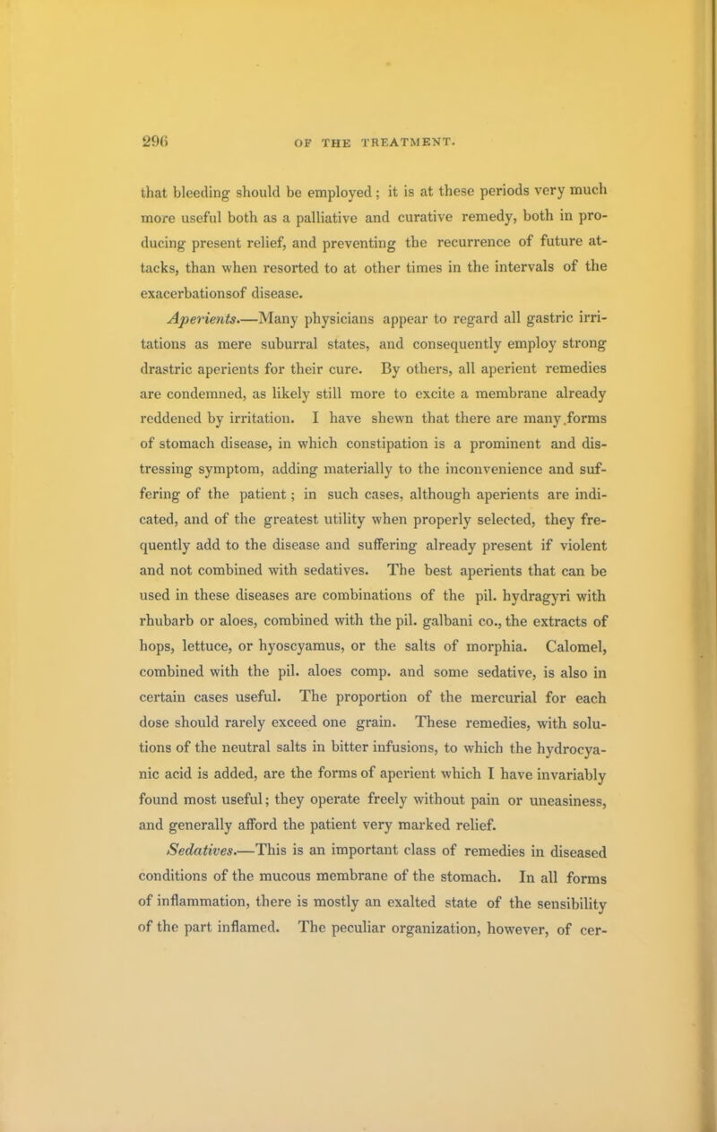 that bleeding should be employed; it is at these periods very much more useful both as a palliative and curative remedy, both in pro- ducing present relief, and preventing the recurrence of future at- tacks, than when resorted to at other times in the intervals of the exacerbationsof disease. Aperients.—Many physicians appear to regard all gastric irri- tations as mere suburral states, and consequently employ strong drastric aperients for their cure. By others, all aperient remedies are condemned, as likely still more to excite a membrane already reddened by irritation. I have shewn that there are many .forms of stomach disease, in which constipation is a prominent and dis- tressing symptom, adding materially to the inconvenience and suf- fering of the patient; in such cases, although aperients are indi- cated, and of the greatest utility when properly selected, they fre- quently add to the disease and suffering already present if violent and not combined with sedatives. The best aperients that can be used in these diseases are combinations of the pil. hydragyri with rhubarb or aloes, combined with the pil. galbani co., the extracts of hops, lettuce, or hyoscyamus, or the salts of morphia. Calomel, combined with the pil. aloes comp. and some sedative, is also in certain cases useful. The proportion of the mercurial for each dose should rarely exceed one grain. These remedies, with solu- tions of the neutral salts in bitter infusions, to which the hydrocya- nic acid is added, are the forms of aperient which I have invariably found most useful; they operate freely without pain or uneasiness, and generally afford the patient very marked relief. Sedatives.—This is an important class of remedies in diseased conditions of the mucous membrane of the stomach. In all forms of inflammation, there is mostly an exalted state of the sensibility of the part inflamed. The peculiar organization, however, of cer-