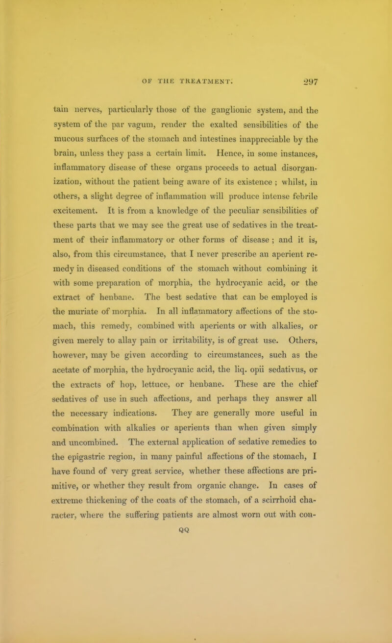 tain nerves, particularly those of the ganglionic system, and the system of the par vagum, render the exalted sensibilities of the mucous surfaces of the stomach and intestines inappreciable by the brain, unless they pass a certain limit. Hence, in some instances, inflammatory disease of these organs proceeds to actual disorgan- ization, without the patient being aware of its existence ; whilst, in others, a slight degree of inflammation will produce intense febrile excitement. It is from a knowledge of the peculiar sensibilities of these parts that we may see the great use of sedatives in the treat- ment of their inflammatory or other forms of disease ; and it is, also, from this circumstance, that I never prescribe an aperient re- medy in diseased conditions of the stomach without combining it with some preparation of morphia, the hydrocyanic acid, or the extract of henbane. The best sedative that can be employed is the muriate of morphia. In all inflammatory affections of the sto- mach, this remedy, combined with aperients or with alkalies, or given merely to allay pain or irritability, is of great use. Others, however, may be given according to circumstances, such as the acetate of morphia, the hydrocyanic acid, the liq. opii sedativus, or the extracts of hop, lettuce, or henbane. These are the chief sedatives of use in such affections, and perhaps they answer all the necessary indications. They are generally more useful in combination with alkalies or aperients than when given simply and uncombined. The external application of sedative remedies to the epigastric region, in many painful affections of the stomach, I have found of very great service, whether these affections are pri- mitive, or whether they result from organic change. In cases of extreme thickening of the coats of the stomach, of a scirrhoid cha- racter, where the suffering patients are almost worn out with con- QQ