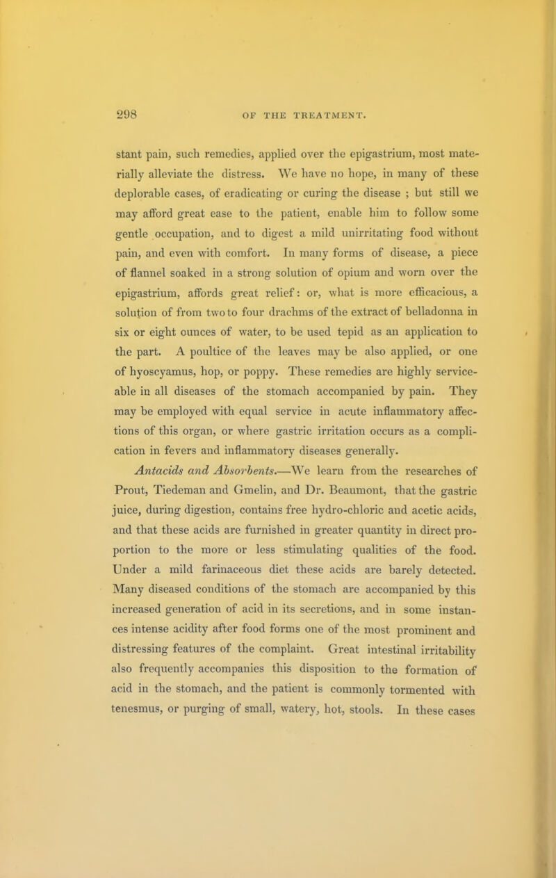stant pain, such remedies, applied over the epigastrium, most mate- rially alleviate the distress. We have no hope, in many of these deplorahle cases, of eradicating or curing the disease ; but still we may afford great ease to the patient, enable him to follow some gentle occupation, and to digest a mild unirritating food without pain, and even with comfort. In many forms of disease, a piece of flannel soaked in a strong solution of opium and worn over the epigastrium, affords great relief: or, what is more efficacious, a solution of from two to four drachms of the extract of belladonna in six or eight ounces of water, to be used tepid as an application to the part. A poultice of the leaves may be also applied, or one of hyoscyamus, hop, or poppy. These remedies are highly service- able in all diseases of the stomach accompanied by pain. They may be employed with equal service in acute inflammatory affec- tions of this organ, or where gastric irritation occurs as a compli- cation in fevers and inflammatory diseases generally. Antacids and Absorbents.—We learn from the researches of Prout, Tiedeman and Gmelin, and Dr. Beaumont, that the gastric juice, during digestion, contains free hydro-chloric and acetic acids, and that these acids are furnished in greater quantity in direct pro- portion to the more or less stimulating qualities of the food. Under a mild farinaceous diet these acids are barely detected. Many diseased conditions of the stomach are accompanied by this increased generation of acid in its secretions, and in some instan- ces intense acidity after food forms one of the most prominent and distressing features of the complaint. Great intestinal irritability also frequently accompanies this disposition to the formation of acid in the stomach, and the patient is commonly tormented with tenesmus, or purging of small, watery, hot, stools. In these cases