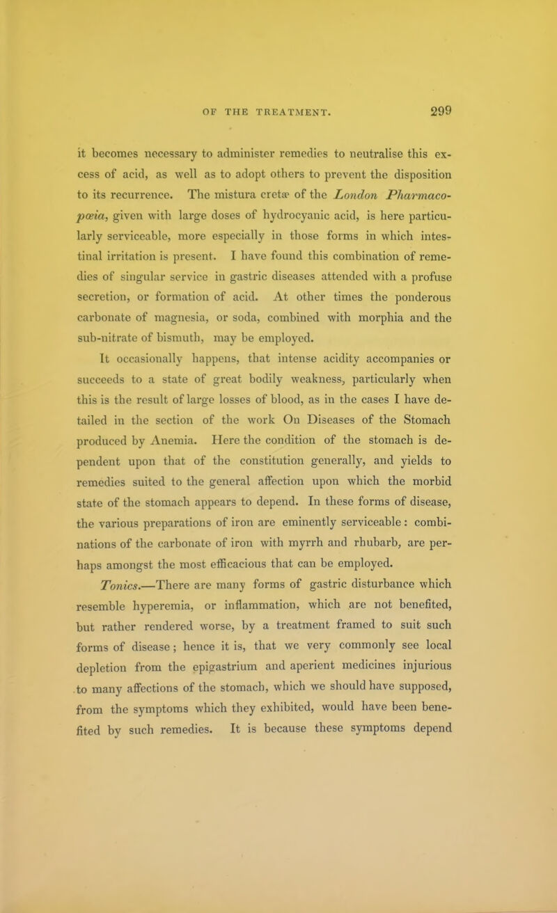it becomes necessary to administer remedies to neutralise this ex- cess of acid, as well as to adopt others to prevent the disposition to its recurrence. The mistura creta> of the London Pharmaco- poeia, given with large doses of hydrocyanic acid, is here particu- larly serviceable, more especially in those forms in which intes- tinal irritation is present. I have found this combination of reme- dies of singular service in gastric diseases attended with a profuse secretion, or formation of acid. At other times the ponderous carbonate of magnesia, or soda, combined with morphia and the sub-nitrate of bismuth, may be employed. It occasionally happens, that intense acidity accompanies or succeeds to a state of great bodily weakness, particularly when this is the result of large losses of blood, as in the cases I have de- tailed in the section of the work On Diseases of the Stomach produced by Anemia. Here the condition of the stomach is de- pendent upon that of the constitution generally, and yields to remedies suited to the general affection upon which the morbid state of the stomach appears to depend. In these forms of disease, the various preparations of iron are eminently serviceable: combi- nations of the carbonate of iron with myrrh and rhubarb, are per- haps amongst the most efficacious that can be employed. Tonics.—There are many forms of gastric disturbance which resemble hyperemia, or inflammation, which are not benefited, but rather rendered worse, by a treatment framed to suit such forms of disease; hence it is, that we very commonly see local depletion from the epigastrium and aperient medicines injurious to many affections of the stomach, which we should have supposed, from the symptoms which they exhibited, would have been bene- fited by such remedies. It is because these symptoms depend