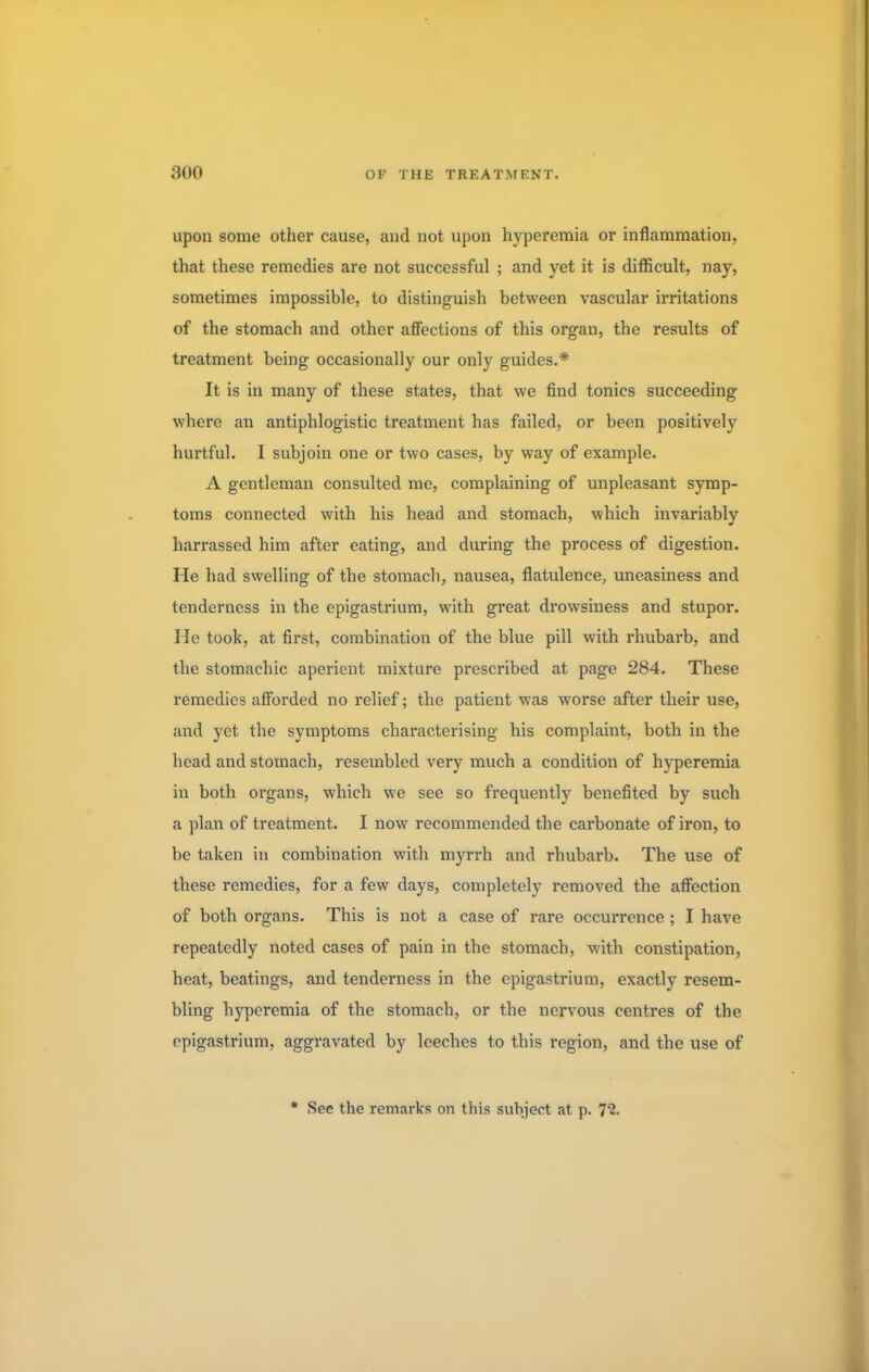 upon some other cause, and not upon hyperemia or inflammation, that these remedies are not successful ; and yet it is difficult, nay, sometimes impossible, to distinguish between vascular irritations of the stomach and other affections of this organ, the results of treatment being occasionally our only guides.* It is in many of these states, that we find tonics succeeding where an antiphlogistic treatment has failed, or been positively hurtful. I subjoin one or two cases, by way of example. A gentleman consulted me, complaining of unpleasant symp- toms connected with his head and stomach, which invariably harrassed him after eating, and during the process of digestion. He had swelling of the stomach, nausea, flatulence, uneasiness and tenderness in the epigastrium, with great drowsiness and stupor. He took, at first, combination of the blue pill with rhubarb, and the stomachic aperient mixture prescribed at page 284. These remedies afforded no relief; the patient was worse after their use, and yet the symptoms characterising his complaint, both in the head and stomach, resembled very much a condition of hyperemia in both organs, which we see so frequently benefited by such a plan of treatment. I now recommended the carbonate of iron, to be taken in combination with myrrh and rhubarb. The use of these remedies, for a few days, completely removed the affection of both organs. This is not a case of rare occurrence; I have repeatedly noted cases of pain in the stomach, with constipation, heat, beatings, and tenderness in the epigastrium, exactly resem- bling hyperemia of the stomach, or the nervous centres of the epigastrium, aggravated by leeches to this region, and the use of • See the remarks on this subject at p. T2.