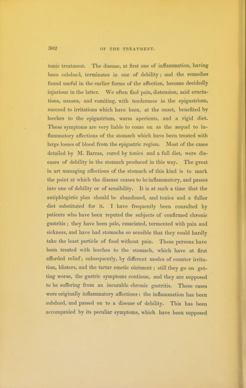 tonic treatment. The disease, at first one of inflammation, having been subdued, terminates in one of debility; and the remedies found useful in the earlier forms of the affection, become decidedly injurious in the latter. We often find pain, distension, acid eructa- tions, nausea, and vomiting, with tenderness in the epigastrium, succeed to irritations which have been, at the onset, benefited by leeches to the epigastrium, warm aperients, and a rigid diet. These symptoms are very liable to come on as the sequel to in- flammatory affections of the stomach which have been treated with large losses of blood from the epigastric region. Most of the cases detailed by M. Barras, cured by tonics and a full diet, were dis- eases of debility in the stomach produced in this way. The great in art managing affections of the stomach of this kind is to mark the point at which the disease ceases to be inflammatory, and passes into one of debility or of sensibility. It is at such a time that the antiphlogistic plan should be abandoned, and tonics and a fuller diet substituted for it. I have frequently been consulted by patients who have been reputed the subjects of confirmed chronic gastritis ; they have been pale, emaciated, tormented with pain and sickness, and have had stomachs so sensible that they could hardly take the least particle of food without pain. These persons have been treated with leeches to the stomach, which have at first afforded relief; subsequently, by different modes of counter irrita- tion, blisters, and the tartar emetic ointment; still they go on get- ting worse, the gastric symptoms continue, and they are supposed to be suffering from an incurable chronic gastritis. These cases were originally inflammatory affections : the inflammation has been subdued, and passed on to a disease of debility. This has been accompanied by its peculiar symptoms, which have been supposed