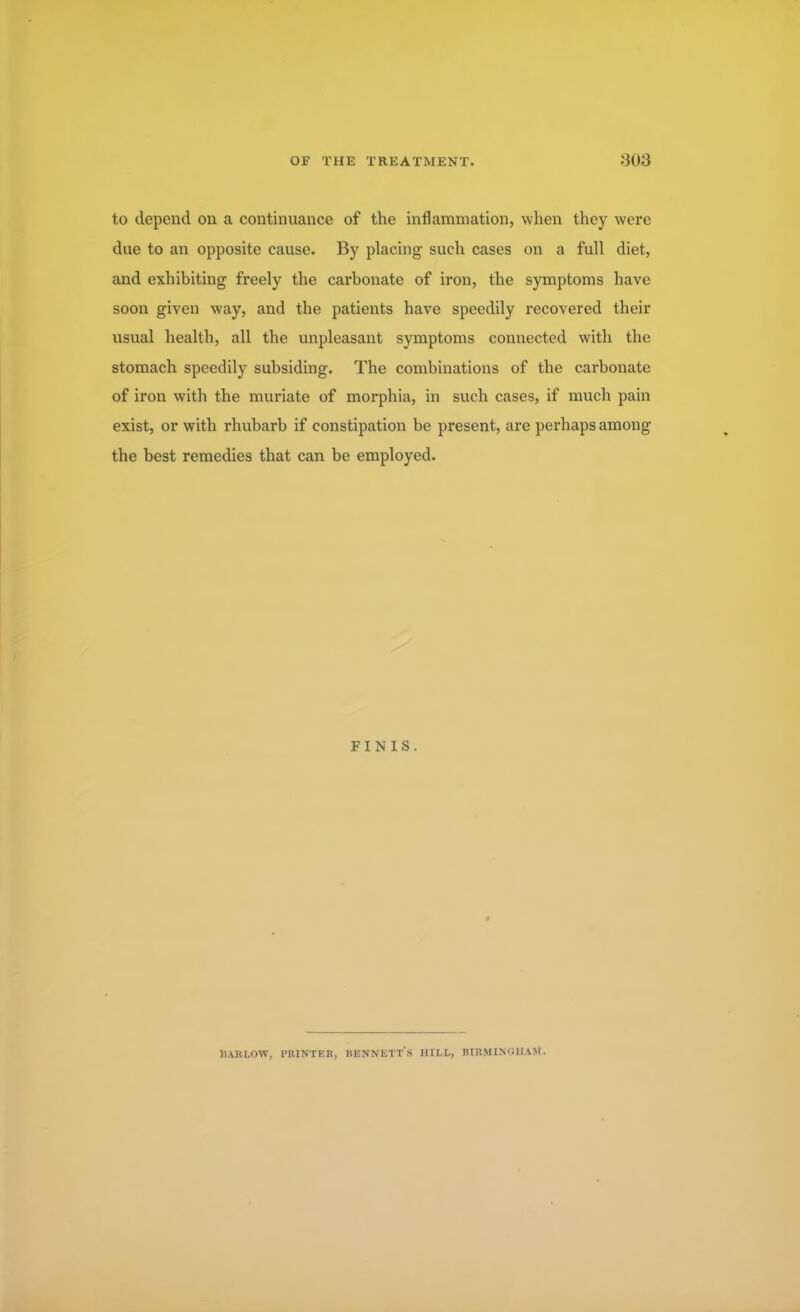 to depend on a continuance of the inflammation, when they were due to an opposite cause. By placing such cases on a full diet, and exhibiting freely the carbonate of iron, the symptoms have soon given way, and the patients have speedily recovered their usual health, all the unpleasant symptoms connected with the stomach speedily subsiding. The combinations of the carbonate of iron with the muriate of morphia, in such cases, if much pain exist, or with rhubarb if constipation be present, are perhaps among the best remedies that can be employed. FINIS. HARLOW, PRINTER, BENNETTS HILL, BIRMINGHAM.