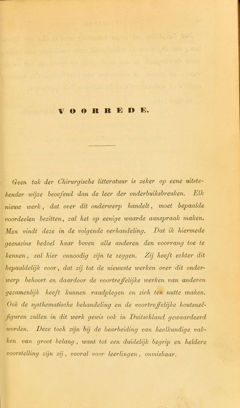 VOORREDE. Geen tak der Chirurgische litteratuur is zeker op eene uitste- kender wijze beoefend dan de leer der onderbuiksbreuken. Elk nieuw werk, dat over dit onderwerp handelt, moet bepaalde voordeelen bezitten, zal het op eenige waarde aanspraak maken. Men vindt deze in de volgende verhandeling. Dat ik hiermede geenszins bedoel haar boven alle anderen den voorrang toe te kennen, zal hier onnoodig zijn te zeggen. Zij heeft echter dit bepaaldelijk voor, dat zij tot de nieuwste werken over dit onder- werp behoort en daardoor de voortreffelijke werken van anderen gezamenlijk heeft kunnen raadplegen en zich ten nutte maken. Ook de systhematische behandeling en de voortreffelijke houtsneê- figuren zullen in dit werk gewis ook in Duitschland gewaardeerd worden. Deze toch zijn bij de bearbeiding van heelkundige vak- ken van groot belang , want tot een duidelijk begrip en heldere voorstelling zijn zij, vooral voor leerlingen , onmisbaar.