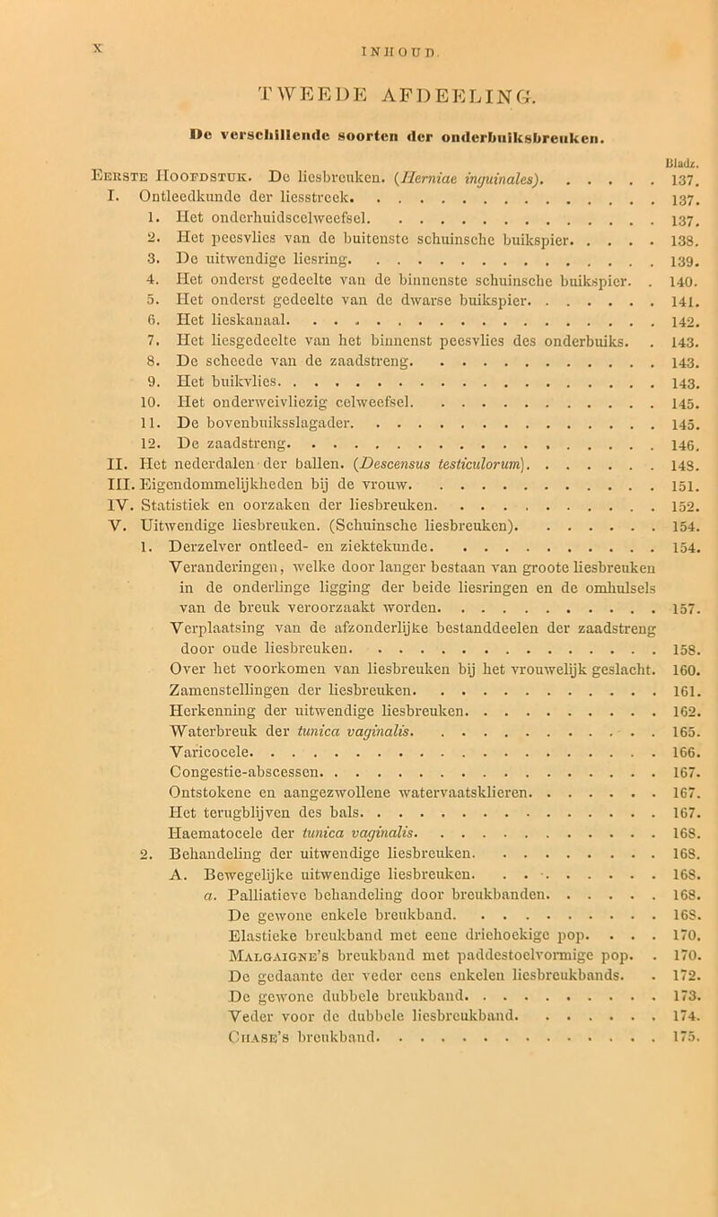 TWEEDE AFDEELING. I>c verschillende soorten der onderbniksbreuken. Bladz. Eerste Hoofdstuk. De liesbreuken. (Ilemiae inguinales) 137. I. Ontleedkunde der liesstreek 1. Het onderhuidscelweefsel 137, 2. Het peesvlies van de buitenste schuinsche buikspier 138. 3. De uitwendige liesring 4. Het onderst gedeelte van de binnenste schuinscbe buikspier. . 140. 5. Het onderst gedeelte van de dwarse buikspier 141. 6. Het lieskanaal 142. 7. Het liesgedeelte van het binnenst peesvlies des onderbuiks. . 143. 8. De schcede van de zaadstreng 9. Het buikvlies 143. 10. Het onderweivliezig celweefsel 145. 11. De bovenbuiksslagader 145. 12. De zaadstreng II. Het nederdalen der ballen. (Descensus testiculorum) 14S. III. Eigcndommelijkheden bij de vrouw 151. IV. Statistiek en oorzaken der liesbreuken 152. V. Uitwendige liesbreuken. (Schuinsche liesbreuken) 154. 1. Derzelver ontleed- en ziektekunde 154. Veranderingen, welke door langer bestaan van groote liesbreuken in de onderlinge ligging der beide liesringen en de omhulsels van de breuk veroorzaakt worden 157. Verplaatsing van de afzonderlijke bestanddeelen der zaadstreng door oude liesbreuken 158. Over het voorkomen van liesbreuken bij het vrouwelijk geslacht. 160. Zamenstellingen der liesbreuken 161. Herkenning der uitwendige liesbreuken 162. Waterbreuk der tunica vaginalis . 165. Varicocele 166. Congestie-abscessen 167. Ontstokene en aangezwollene watervaatsklieren 167. Het terugblijven des bals 167. Haematocele der tunica vaginalis 168. 2. Behandeling der uitwendige liesbreuken 168. A. Bewegelijke uitwendige liesbreuken. . . • 16S. a. Palliatievc behandeling door breukbanden 168. De gewone enkele breukband 168. Elastieke breukband met eenc driehoekige pop. . . . 170. Malgaigne’s breukband met paddestoelvormige pop. . 170. Dc gedaante der veder cens enkelen liesbreukbands. . 172. De gewone dubbele breukband 173. Veder voor dc dubbele liesbreukband 174. Chase’s breukband 175.