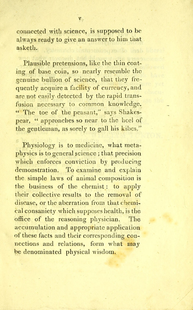 connected with science, is supposed to be always ready to give an answer to him mat asketh. Plausible pretensions, like the thin coat- ing of base coin, so nearly resemble the genuine bullion of science, that they fre- quently acquire a facility of currency, and are not easily detected by the rapid trans- fusion necessary to common knowledge.  The toe of the peasant, says Shakes- pear,  approaches so near to the heel of the gentleman, as sorely to gall his kibes/' Physiology is to medicine, what meta- physics is to general science ; that precision which enforces conviction by producing demonstration. To examine and explain the simple laws of animal composition is the business of the chemist : to apply their collective results to the removal of disease, or the aberration from that chemi- cal consaniety which supposes health, is the office of the reasoning physician. The accumulation and appropriate application of these facts and their corresponding con- nections and relations, form what may be denominated physical wisdom.