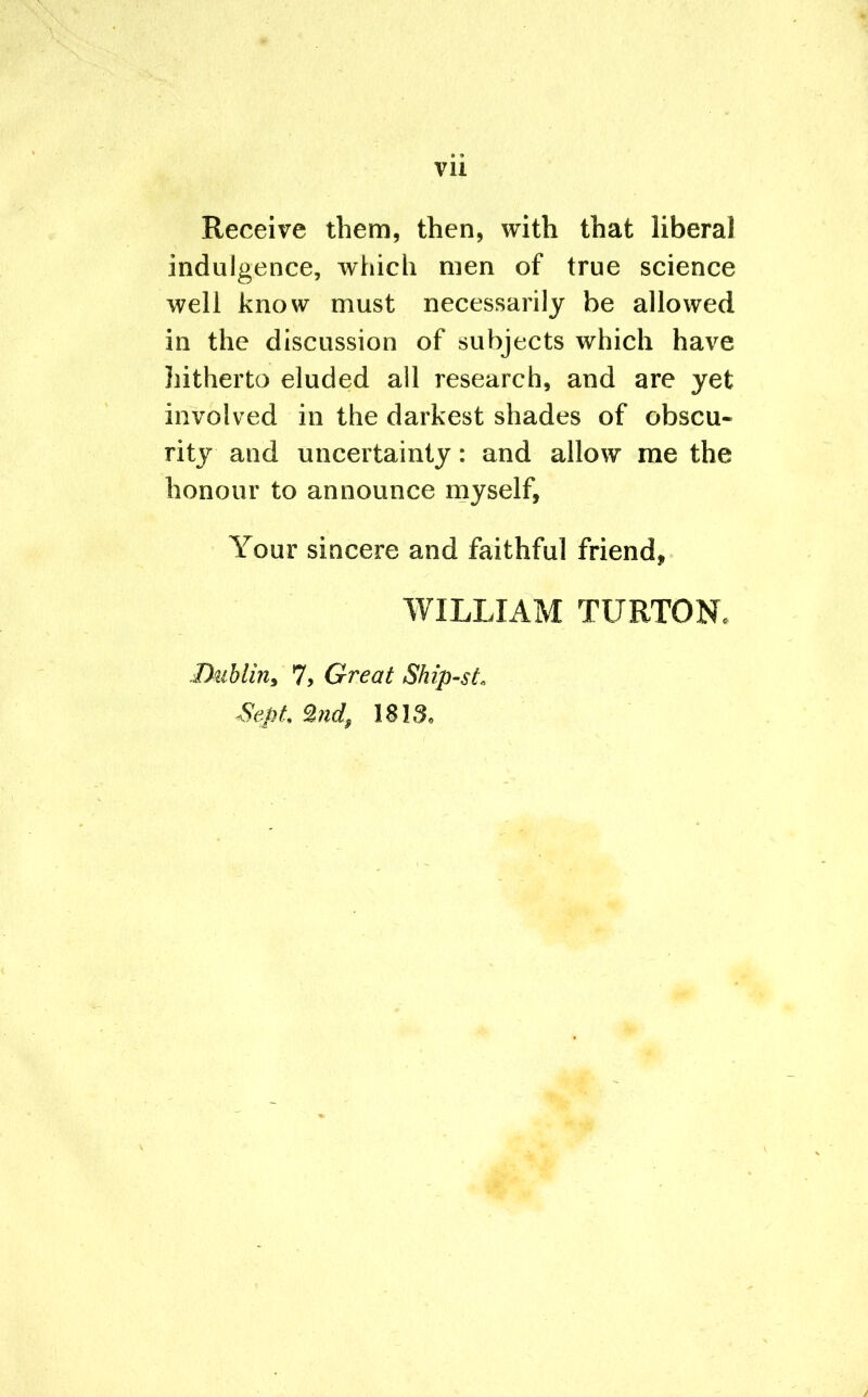 Receive them, then, with that liberal indulgence, which men of true science well know must necessarily be allowed in the discussion of subjects which have hitherto eluded all research, and are yet involved in the darkest shades of obscu- rity and uncertainty: and allow me the honour to announce myself, Your sincere and faithful friend, WILLIAM TURTONc Dublin, 7, Great Ship-sL Sept, 2nd, 1813.