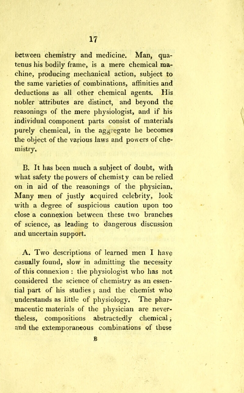 between chemistry and medicine. Man, qua- tenus his bodily frame, is a mere chemical ma- chine, producing mechanical action, subject to the same varieties of combinations, affinities and deductions as all other chemical agents. His nobler attributes are distinct, and beyond the reasonings of the mere physiologist, and if his individual component parts consist of materials purely chemical, in the ag^ egate he becomes the object of the various laws and powers of che- mistry. B. It has been much a subject of doubt, with what safety the powers of chemisty can be relied on in aid of the reasonings of the physician. Many men of justly acquired celebrity, look with a degree of suspicious caution upon too close a connexion between these two branches of science, as leading to dangerous discussion and uncertain support. A. Two descriptions of learned men I have casually found, slow in admitting the necessity of this connexion : the physiologist who has not considered the science of chemistry as an essen- tial part of his studies ; and the chemist who understands as little of physiology. The phar- maceutic materials of the physician are never- theless, compositions abstractedly chemical, and the extemporaneous combinations of these B