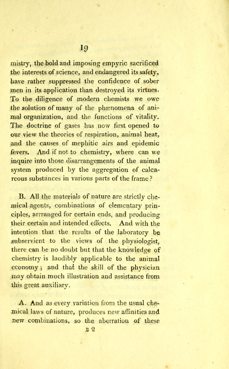 mistry, the bold and imposing empyric sacrificed the interests of science, and endangered its safety, have rather suppressed the confidence of sober men in its application than destroyed its virtues. To the diligence of modern chemists we owe the solution of many of the phenomena of ani- mal organization, and the functions of vitality. The doctrine of gases has now first opened to our view the theories of respiration, animal heat, and the causes of mephitic airs and epidemic fevers. And if not to chemistry, where can we inquire into those disarrangements of the animal system produced by the aggregation of calca- reous substances in various parts of the frame ? B. All the materials of nature are strictly che- mical agents, combinations of elementary prin- ciples, arrranged for certain ends, and producing their certain and intended effects. And with the intention that the results of the laboratory be subservient to the views of the physiologist, there can be no doubt but that the knowledge of chemistry is laudibly applicable to the animal economy; and that the skill of the physician may obtain much illustration and assistance from this great auxiliary. A. And as every variation from the usual che- mical laws of nature, produces new affinities and new combinations, so the aberration of these