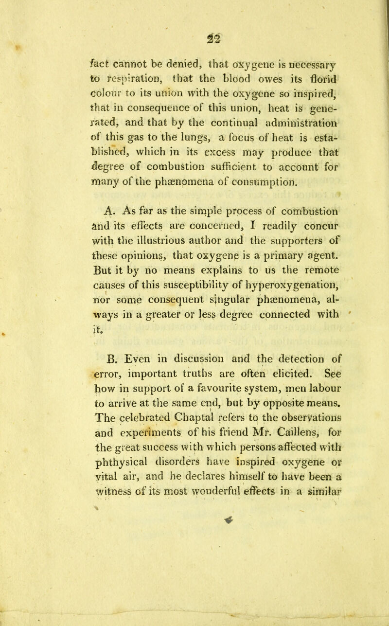 fact cannot be denied, that oxygene is necessary to respiration, that the blood owes its florid colour to its union with the oxygene so inspired, that in consequence of this union, heat is gene- rated, and that by the continual administration of this gas to the lungs, a focus of heat is esta- blished, which in its excess may produce that degree of combustion sufficient to account for many of the phenomena of consumption. A. As far as the simple process of combustion and its effects are concerned, I readily concur with the illustrious author and the supporters of these opinions, that oxygene is a primary agent. But it by no means explains to us the remote causes of this susceptibility of hyperoxygenation, nor some consequent singular phenomena, al- ways in a greater or less degree connected with it. B. Even in discussion and the detection of error, important truths are often elicited. See how in support of a favourite system, men labour to arrive at the same end, but by opposite means. The celebrated Chaptal refers to the observations and experiments of his friend Mr. Caillens, for the great success with which persons affected with phthysical disorders have inspired oxygene or yital air, and he declares himself to have been a witness of its most wonderful effects in a similar