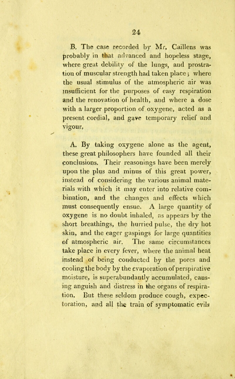 24- B. The case recorded by Mr. Caillens was probably in that advanced and hopeless stage, where great debility of the lungs, and prostra- tion of muscular strength had taken place; where the usual stimulus of the atmospheric air was insufficient for the purposes of easy respiration and the renovation of health, and where a dose with a larger proportion of oxygene, acted as a present cordial, and gave temporary relief and vigour, A. By taking oxygene alone as the agent, these great philosophers have founded all their conclusions. Their reasonings have been merely upon the plus and minus of this great power, instead of considering the various animal mate- rials with which it may enter into relative com- bination, and the changes and effects which must consequently ensue. A large quantity of oxygene is no doubt inhaled, as appears by the short breathings, the hurried pulse, the dry hot skin, and the eager gaspings for large quantities of atmospheric air. The same circumstances take place in every fever, where the animal heat instead of being conducted by the pores and cooling the body by the evaporation of perspirative moisture, is superabundant! v accumulated, caus- ing anguish and distress in the organs of respira- tion. But these seldom produce cough, expec- toration, and all the train of symptomatic evils