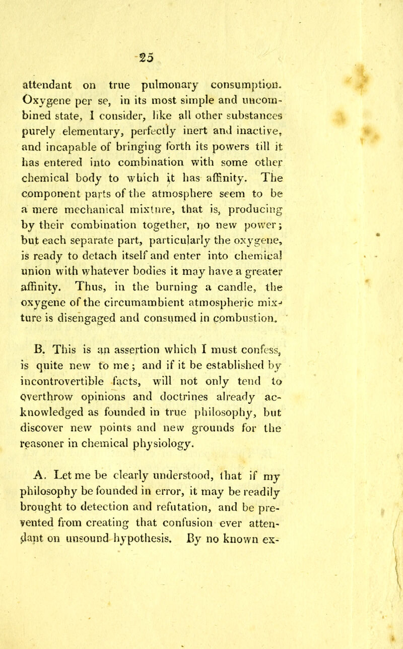attendant on true pulmonary consumption. Oxygene per se, in its most simple and uncom- bined state, 1 consider, like all other substances purely elementary, perfectly inert and inactive, and incapable of bringing forth its powers till it has entered into combination with some other chemical body to which it has affinity. The component parts of the atmosphere seem to be a mere mechanical mixture, that is, producing by their combination together, no new power; but each separate part, particularly the oxygene, is ready to detach itself and enter into chemical union with whatever bodies it may have a greater affinity. Thus, in the burning a candle, the oxygene of the circumambient atmospheric mix-» ture is disengaged and consumed in combustion. B. This is an assertion which I must confess, is quite new to me; and if it be established by incontrovertible facts, will not only tend to Overthrow opinions and doctrines already ac- knowledged as founded in true philosophy, but discover new points and new grounds for the reasoner in chemical physiology. A. Let me be clearly understood, tbat if my philosophy be founded in error, it may be readily brought to detection and refutation, and be pre- vented from creating that confusion ever atten- dant on unsound hypothesis. By no known ex-