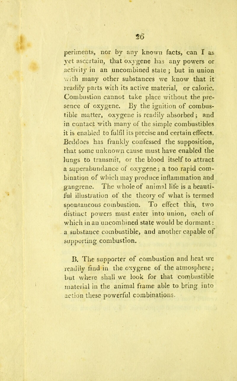 56 periments, nor by any known facts, can I as yet ascertain, that oxygene has any powers or activity in an uncombined state ; but in union with many other substances we know that it readily parts with its active material, or caloric. Combustion cannot take place without the pre- sence of oxygene. By the ignition of combus- tible matter, oxygene is readily absorbed ; and in contact y/ith many of the simple combustibles it is enabled to fulfil its precise and certain effects. Beddoes has frankly confessed the supposition, that some unknown cause must have enabled the lungs to transmit, or the blood itself to attract a superabundance of oxygene; a too rapid com- bination of which may produce inflammation and gangrene. The whole of animal life is a beauti- ful illustration of the theory of what is termed spontaneous combustion. To effect this, two distinct powers must enter into union, each of which in an uncombined state would be dormant: a substance combustible, and another capable of supporting combustion. B. The supporter of combustion and heat we readily find in the oxygene of the atmosphere; but where shall we look for that combustible material in the animal frame able to bring into action these powerful combinations.