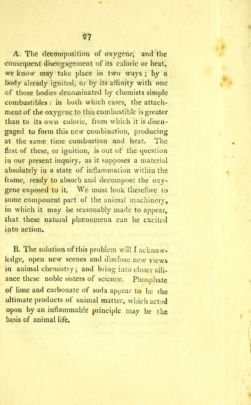 A. The decomposition of oxygene, and the consequent disengagement of its caloric or heat, we know may take place in two ways ; by a body already ignited, or by its affinjty with one of those bodies denominated by chemists simple combustibles : in both which cases, the attach- ment of the oxygene to this combustible is greater than to its own caloric, from which it is disen- gaged to form this new combination, producing at the same time combustion and heat. The first of these, or ignition, is out of the question in our present inquiry, as it supposes a material absolutely in a state of inflammation within the frame, ready to absorb and decompose the oxy- gene exposed to it. We muse look therefore to some component part of the animal machinery, in which it may be reasonably made to appear, that these natural phenomena can be excited into action, B. The solution of this problem will I ackno w- ledge, open new scenes and disclose new yiews in animal chemistry; and bring into closer alli- ance these noble sisters of science. Phosphate of lime and carbonate of soda appear to be rhe ultimate products of animal matter, which acted upon by an inflammable principle may be the basis of animal life.