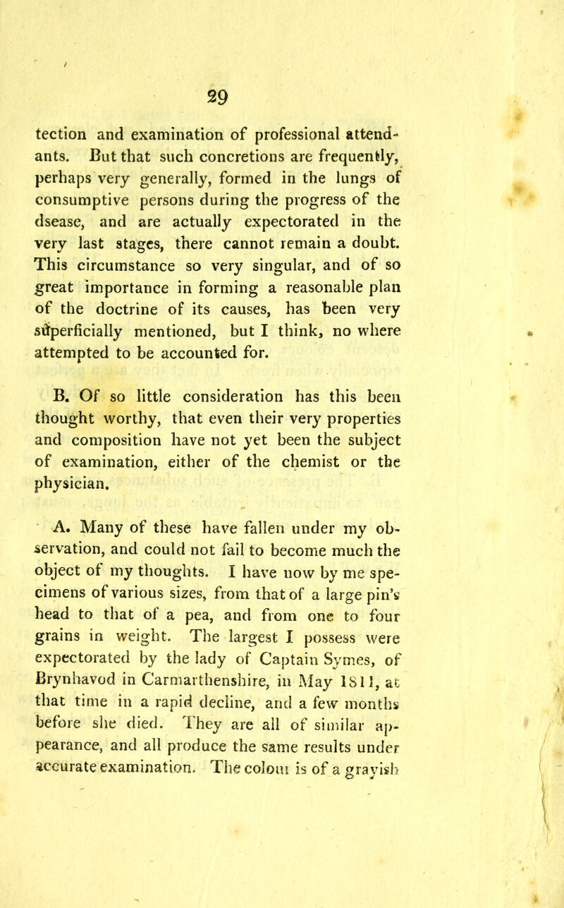 tection and examination of professional attend- ants. But that such concretions are frequently, perhaps very generally, formed in the lungs of consumptive persons during the progress of the dsease, and are actually expectorated in the very last stages, there cannot remain a douht. This circumstance so very singular, and of so great importance in forming a reasonable plan of the doctrine of its causes, has been very superficially mentioned, but I think, no where attempted to be accounted for. B. Of so little consideration has this been thought worthy, that even their very properties and composition have not yet been the subject of examination, either of the chemist or the physician. A. Many of these have fallen under my ob- servation, and could not fail to become much the object of my thoughts. I have now by me spe- cimens of various sizes, from that of a large pin's head to that of a pea, and from one to four grains in weight. The largest I possess were expectorated by the lady of Captain Symes, of Brynhavod in Carmarthenshire, in May 1811, at that time in a rapid decline, and a few months before she died. They are all of similar ap- pearance, and all produce the same results under accurate examination. The colom is of a grayish