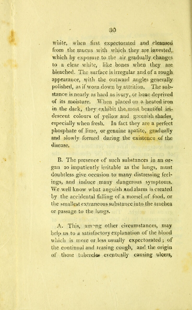 white, when first expectorated and cleansed from the mucus with which they are invested, which by exposure to the air gradually changes to a clear white, like bones when they are bleached. The surface is irregular and of a rough appearance, with the outward angles generally polished, as if worn down by attrition. The sub- stance is nearly as hard as ivory, or boae deprived of its moisture. When placed on a heated iron in the dark, they exhibit the most beautiful iri- descent colours of yellow and greenish shades^ especially when fresh. In fact they are a perfect phosphate of lime, or genuine apatite, gradually and slowly formed during the existence of the disease. B. The presence of such substances in an or- gan so impatiently irritable as the lungs, must doubtless give occasion to many distressing feel- ings, and induce many dangerous symptoms. We well know what anguish and alarm is created by the accidental falling of a morsel of food, or the smallest extraneous substance into the trachea or passage to the lungs. A. This, aimng other circumstances, may help us to a satisfactory explanation of the blood which is more or less usually expectorated of the continual and teasing cough, and the origin of those tubercle* eventually causing ulcers,