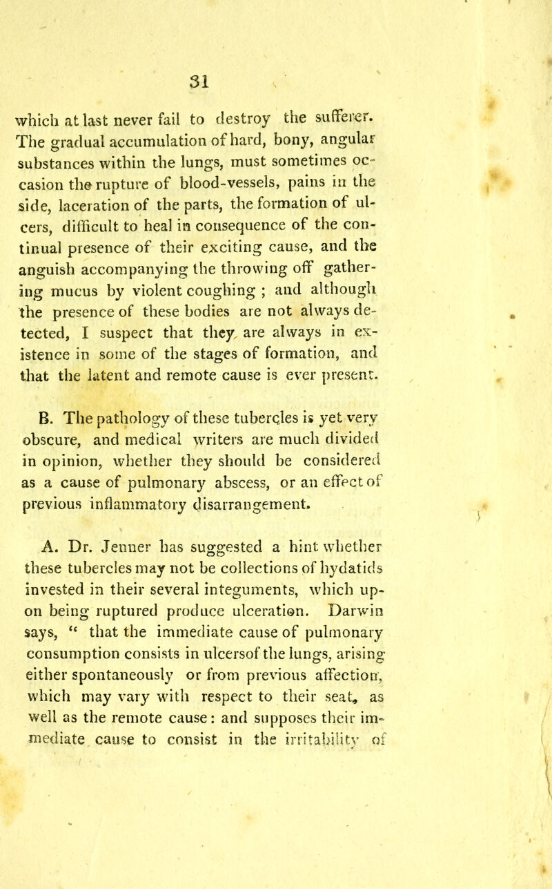 which at last never fail to destroy the sufferer. The gradual accumulation of hard, bony, angular substances within the lungs, must sometimes oc- casion the rupture of blood-vessels, pains in the side, laceration of the parts, the formation of ul- cers, difficult to heal in consequence of the con- tinual presence of their exciting cause, and the anguish accompanying the throwing off gather- ing mucus by violent coughing ; and although the presence of these bodies are not always de- tected, I suspect that they, are always in ex- istence in some of the stages of formation, and that the latent and remote cause is ever present. B. The pathology of these tubercles is yet very obscure, and medical writers are much divided in opinion, whether they should be considered as a cause of pulmonary abscess, or an effect of previous inflammatory disarrangement. A. Dr. Jenner has suggested a hint whether these tubercles may not be collections of hydatids invested in their several integuments, which up- on being ruptured produce ulceration. Darwin says, te that the immediate cause of pulmonary consumption consists in ulcersof the lungs? arising either spontaneously or from previous affection, which may vary with respect to their seat* as well as the remote cause: and supposes their im- mediate cause to consist in the irritability of