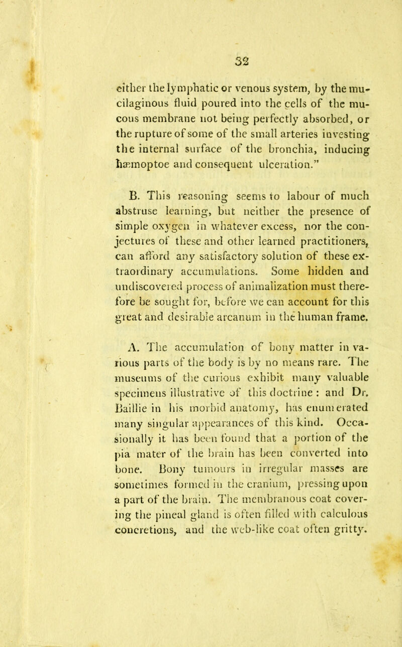 either the lymphatic or venous system, by the mu- cilaginous fluid poured into the cells of the mu- cous membrane not being perfectly absorbed, or the rupture of some of the small arteries investing the internal surface of the bronchia, inducing lia^moptoe and consequent ulceration. B. This reasoning seems to labour of much abstruse learning, but neither the presence of simple oxygen in whatever excess, nor the con- jectures of these and other learned practitioners, can afford any satisfactory solution of these ex- traordinary accumulations. Some hidden and undiscovered process of anirnalization must there- fore be sought for, before we can account for this great and desirable arcanum in the human frame, A. The accumulation of bony matter in va- rious parts of the body is by no means rare. The museums of the curious exhibit many valuable specimens illustrative of this doctrine : and Dr. Baillie in his morbid anatomy, has enumerated many singular appearances of this kind. Occa- sionally it has been found that a portion of the pia mater of the brain has been converted into bone. Bony tumours in irregular masses are sometimes formed in the cranium, pressing upon a part of the brain. The membranous coat cover- ing the pineal gland is often fdled with calculous concretions, and the web-like coat often gritty.