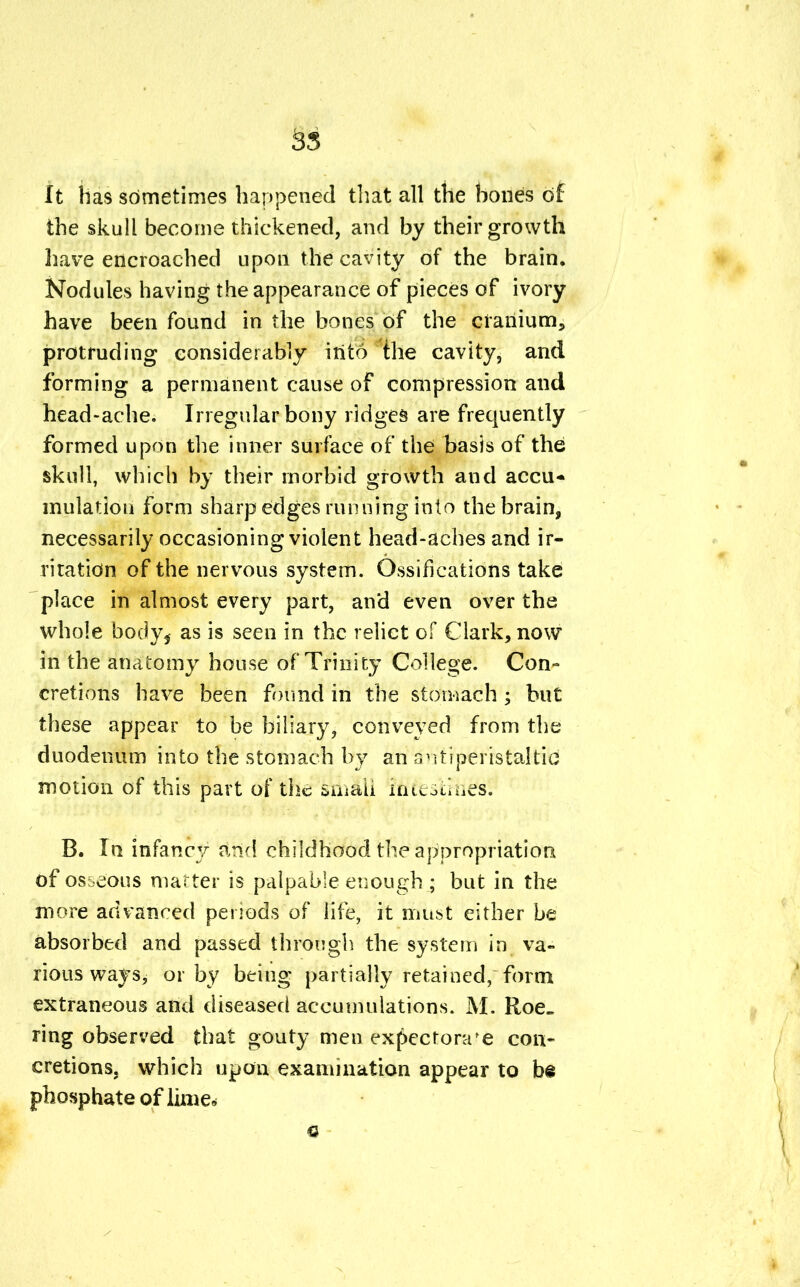 It has sometimes happened that all the bones of the skull become thickened, and by their growth have encroached upon the cavity of the brain. Nodules having the appearance of pieces of ivory have been found in the bones of the cranium, protruding considerably into the cavity, and forming a permanent cause of compression and head-ache. Irregular bony ridges are frequently formed upon the inner surface of the basis of the skull, which by their morbid growth and accu* mutation form sharp edges running into the brain, necessarily occasioning violent head-aches and ir- ritation of the nervous system. Ossifications take place in almost every part, and even over the whole body^ as is seen in the relict of Clark, now in the anatomy house of Trinity College. Con- cretions have been found in the stomach < but these appear to be biliary, conveyed from the duodenum into the stomach by an antiperistaltic motion of this part of Wife fthMi itftestrii&s! B. In infancy and childhood the appropriation of osseous matter is palpable enough ; but in the more advanced periods of life, it must either be absorbed and passed through the system in va- rious ways, or by being partially retained, form extraneous and diseased accumulations. M. Roe- ring observed that gouty men expectorate con- cretions, which upon examination appear to be phosphate of lime*