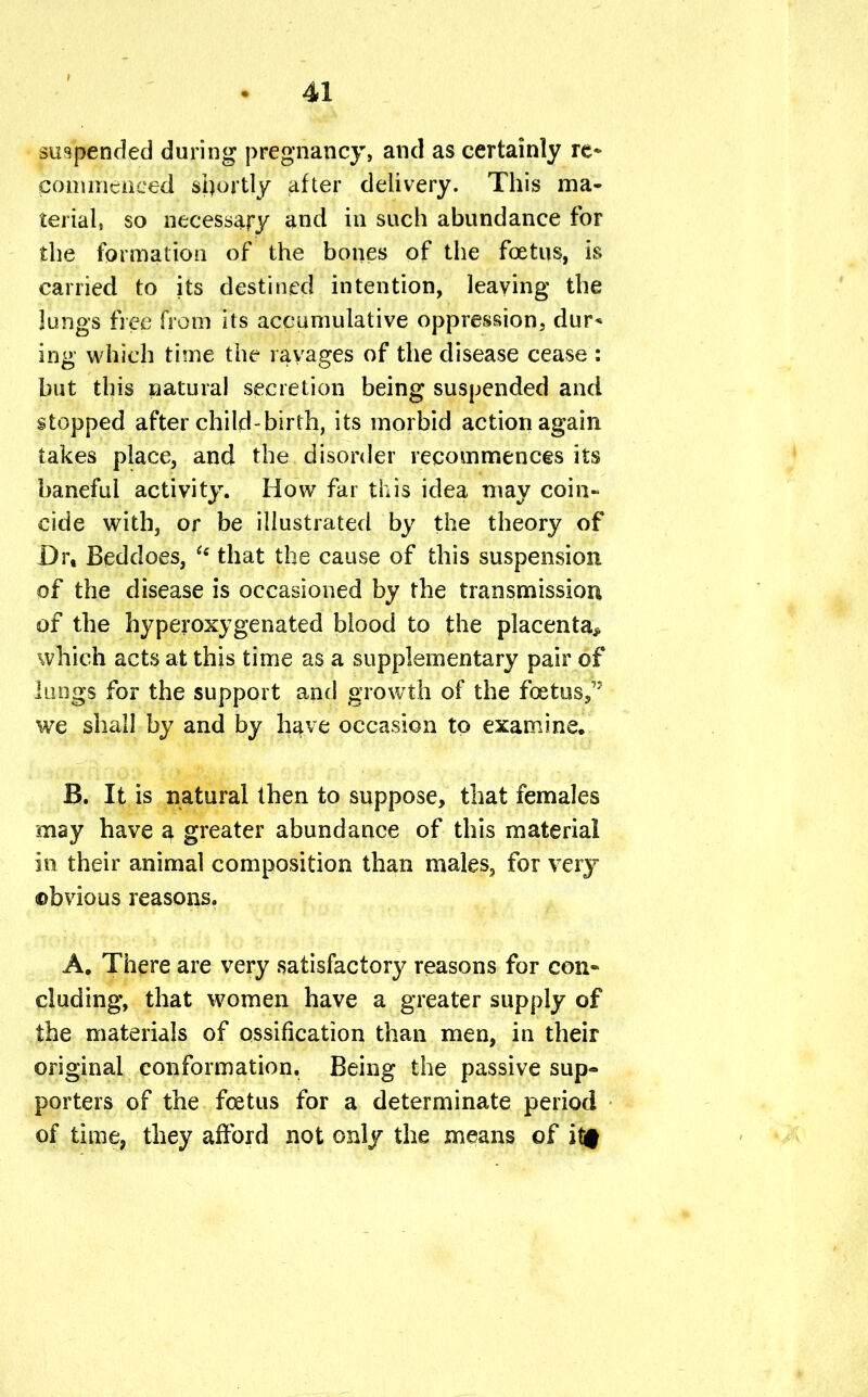 suspended during pregnancy, and as certainly re* commenced shortly after delivery. This ma- terial, so necessary and in such abundance for the formation of the bones of the foetus, is carried to its destined intention, leaving the lungs free from its accumulative oppression, dur* ing which time the ravages of the disease cease : but this natural secretion being suspended and stopped after child-birth, its morbid action again takes place, and the disorder recommences its baneful activity. How far this idea may coin- cide with, or be illustrated by the theory of D\\ Beddoes,  that the cause of this suspension of the disease is occasioned by the transmission of the hyperoxygenated blood to the placenta* which acts at this time as a supplementary pair of lungs for the support and growth of the fcetus,,: we shall by and by have occasion to examine. B. It is natural then to suppose, that females may have a greater abundance of this material in their animal composition than males, for very obvious reasons. A. There are very satisfactory reasons for con- cluding, that women have a greater supply of the materials of ossification than men, in their original conformation. Being the passive sup- porters of the foetus for a determinate period of time, they afford not only the means of it#