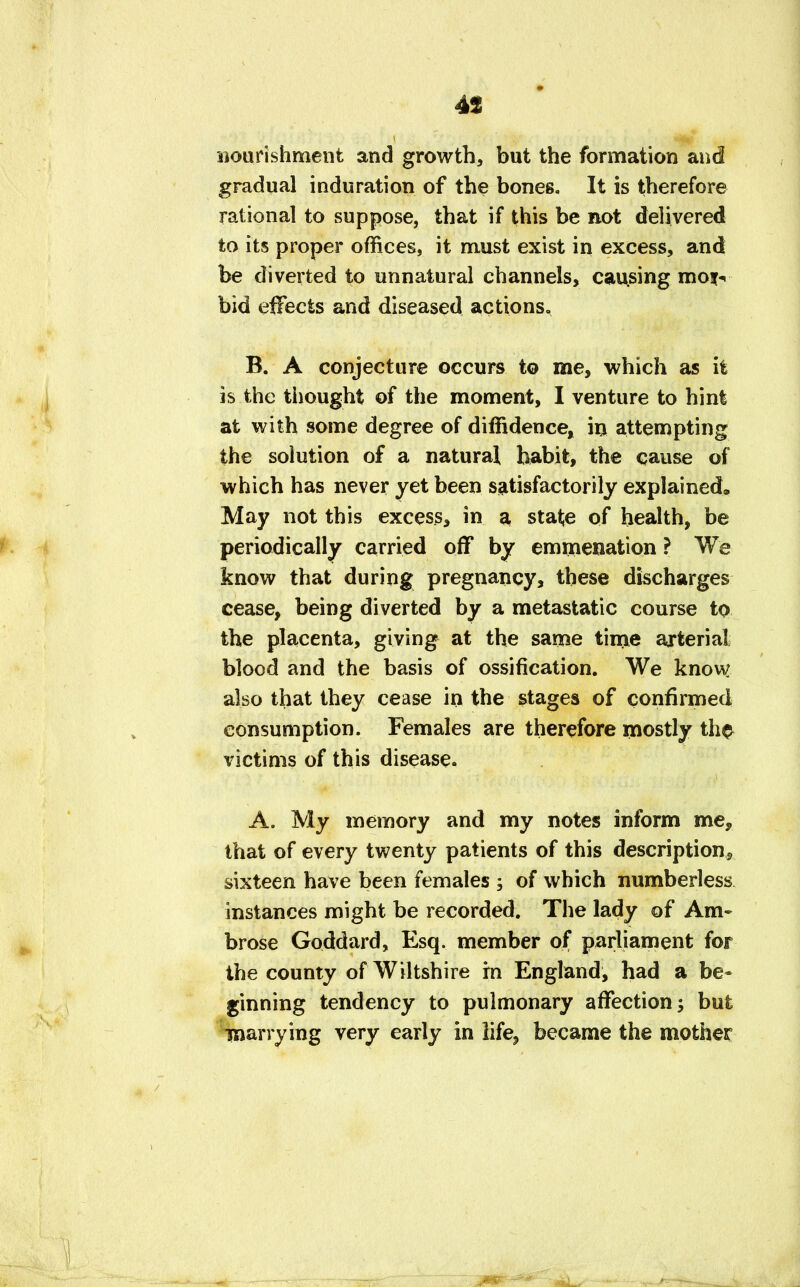 nourishment and growth, but the formation and gradual induration of the bones. It is therefore rational to suppose, that if this be not delivered to its proper offices, it must exist in excess, and be diverted to unnatural channels, causing moi- bid effects and diseased actions, B. A conjecture occurs to me, which as it is the thought of the moment, I venture to hint at with some degree of diffidence, in attempting the solution of a natural habit, the cause of which has never yet been satisfactorily explained. May not this excess, in a stat;e of health, be periodically carried off by emmenation ? We know that during pregnancy, these discharges cease, being diverted by a metastatic course to the placenta, giving at the same time arterial blood and the basis of ossification. We know also that they cease in the stages of confirmed consumption. Females are therefore mostly th$ victims of this disease. A. My memory and my notes inform me, that of every twenty patients of this description* sixteen have been females ; of which numberless instances might be recorded. The lady of Am- brose Goddard, Esq. member of parliament for the county of Wiltshire rn England, had a be- ginning tendency to pulmonary affection; but marrying very early in life, became the mother