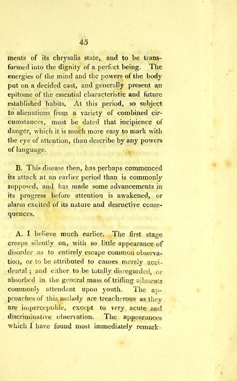 iftents of its chrysalis state, and to be trans- formed into the dignity of a perfect being. The energies of the mind and the powers of the body put on a decided cast, and generally present an epitome of the essential characteristic and future established habits8 At this period, so subject to alienations from a variety of combined cir- cumstances, must be dated that incipience of danger, which it is much more easy to mark with the eye of attention, than describe by any powers of language. B. This disease then, has perhaps commenced its attack at an earlier period than is commonly supposed, and has made some advancements in its progress before attention is awakened, or alarm excited of its nature and desructive conse- quences. A. I believe much earlier. The first stage creeps silently on, with so little appearance of disorder as to entirely escape common observa- tion, or to be attributed to causes merely acci- dental | and either to be totally disregarded, or absorbed in the general mass of trifling ailments commonly attendant upon youth. The ap- proaches of this malady are treacherous as they are imperceptible, except to very acute and discriminative observation. The appearances which I have found most immediately remark-